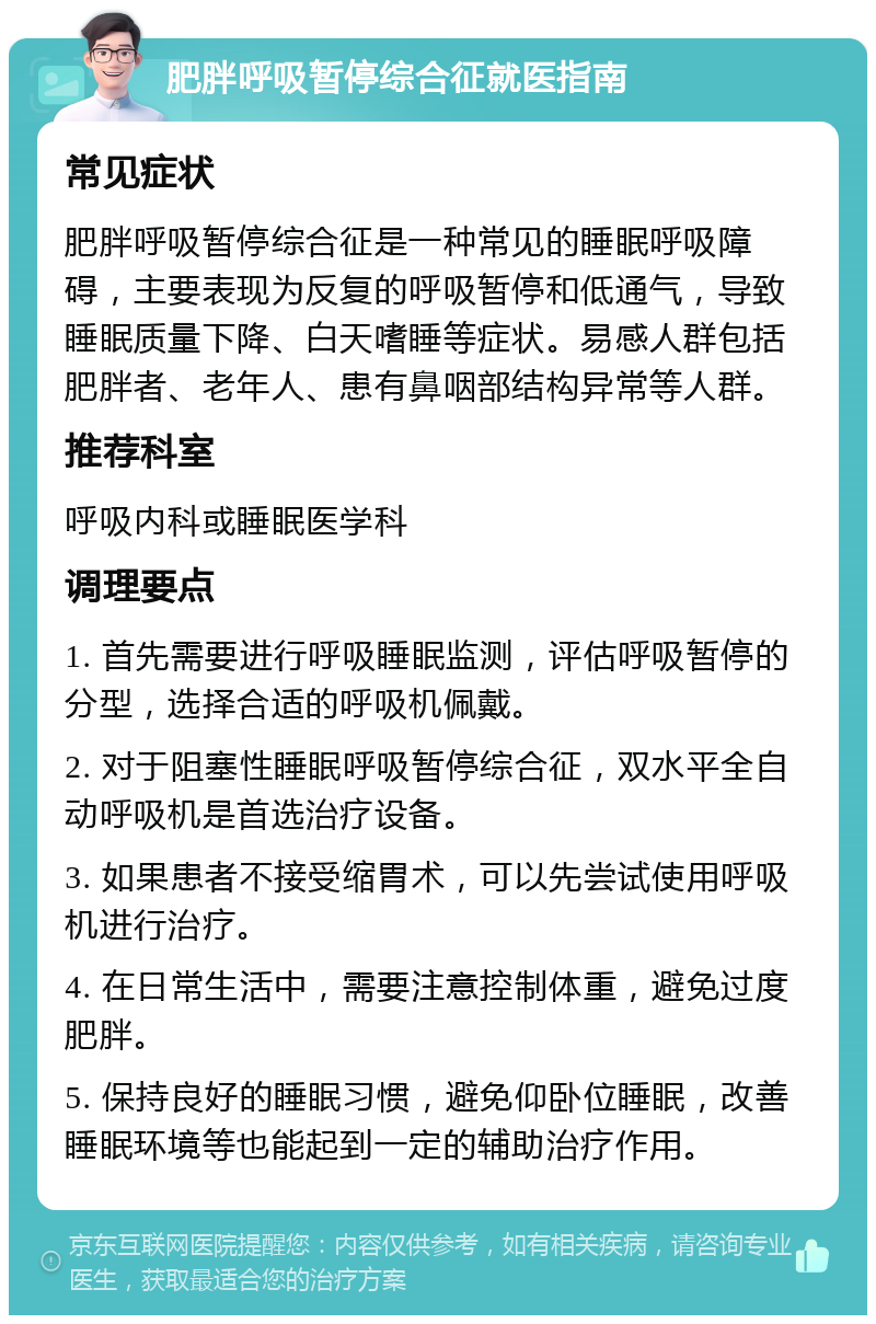 肥胖呼吸暂停综合征就医指南 常见症状 肥胖呼吸暂停综合征是一种常见的睡眠呼吸障碍，主要表现为反复的呼吸暂停和低通气，导致睡眠质量下降、白天嗜睡等症状。易感人群包括肥胖者、老年人、患有鼻咽部结构异常等人群。 推荐科室 呼吸内科或睡眠医学科 调理要点 1. 首先需要进行呼吸睡眠监测，评估呼吸暂停的分型，选择合适的呼吸机佩戴。 2. 对于阻塞性睡眠呼吸暂停综合征，双水平全自动呼吸机是首选治疗设备。 3. 如果患者不接受缩胃术，可以先尝试使用呼吸机进行治疗。 4. 在日常生活中，需要注意控制体重，避免过度肥胖。 5. 保持良好的睡眠习惯，避免仰卧位睡眠，改善睡眠环境等也能起到一定的辅助治疗作用。