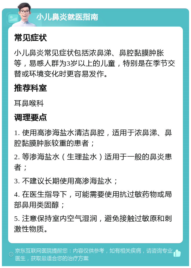 小儿鼻炎就医指南 常见症状 小儿鼻炎常见症状包括浓鼻涕、鼻腔黏膜肿胀等，易感人群为3岁以上的儿童，特别是在季节交替或环境变化时更容易发作。 推荐科室 耳鼻喉科 调理要点 1. 使用高渗海盐水清洁鼻腔，适用于浓鼻涕、鼻腔黏膜肿胀较重的患者； 2. 等渗海盐水（生理盐水）适用于一般的鼻炎患者； 3. 不建议长期使用高渗海盐水； 4. 在医生指导下，可能需要使用抗过敏药物或局部鼻用类固醇； 5. 注意保持室内空气湿润，避免接触过敏原和刺激性物质。