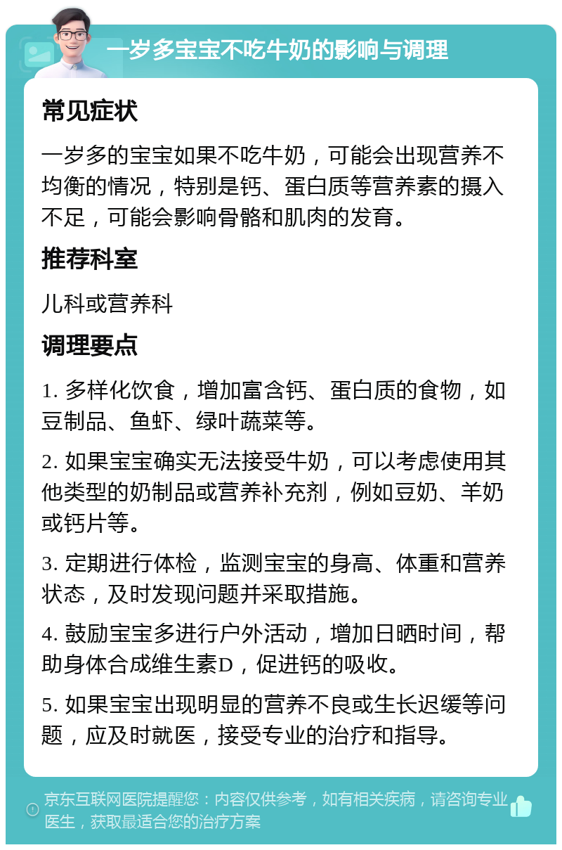 一岁多宝宝不吃牛奶的影响与调理 常见症状 一岁多的宝宝如果不吃牛奶，可能会出现营养不均衡的情况，特别是钙、蛋白质等营养素的摄入不足，可能会影响骨骼和肌肉的发育。 推荐科室 儿科或营养科 调理要点 1. 多样化饮食，增加富含钙、蛋白质的食物，如豆制品、鱼虾、绿叶蔬菜等。 2. 如果宝宝确实无法接受牛奶，可以考虑使用其他类型的奶制品或营养补充剂，例如豆奶、羊奶或钙片等。 3. 定期进行体检，监测宝宝的身高、体重和营养状态，及时发现问题并采取措施。 4. 鼓励宝宝多进行户外活动，增加日晒时间，帮助身体合成维生素D，促进钙的吸收。 5. 如果宝宝出现明显的营养不良或生长迟缓等问题，应及时就医，接受专业的治疗和指导。