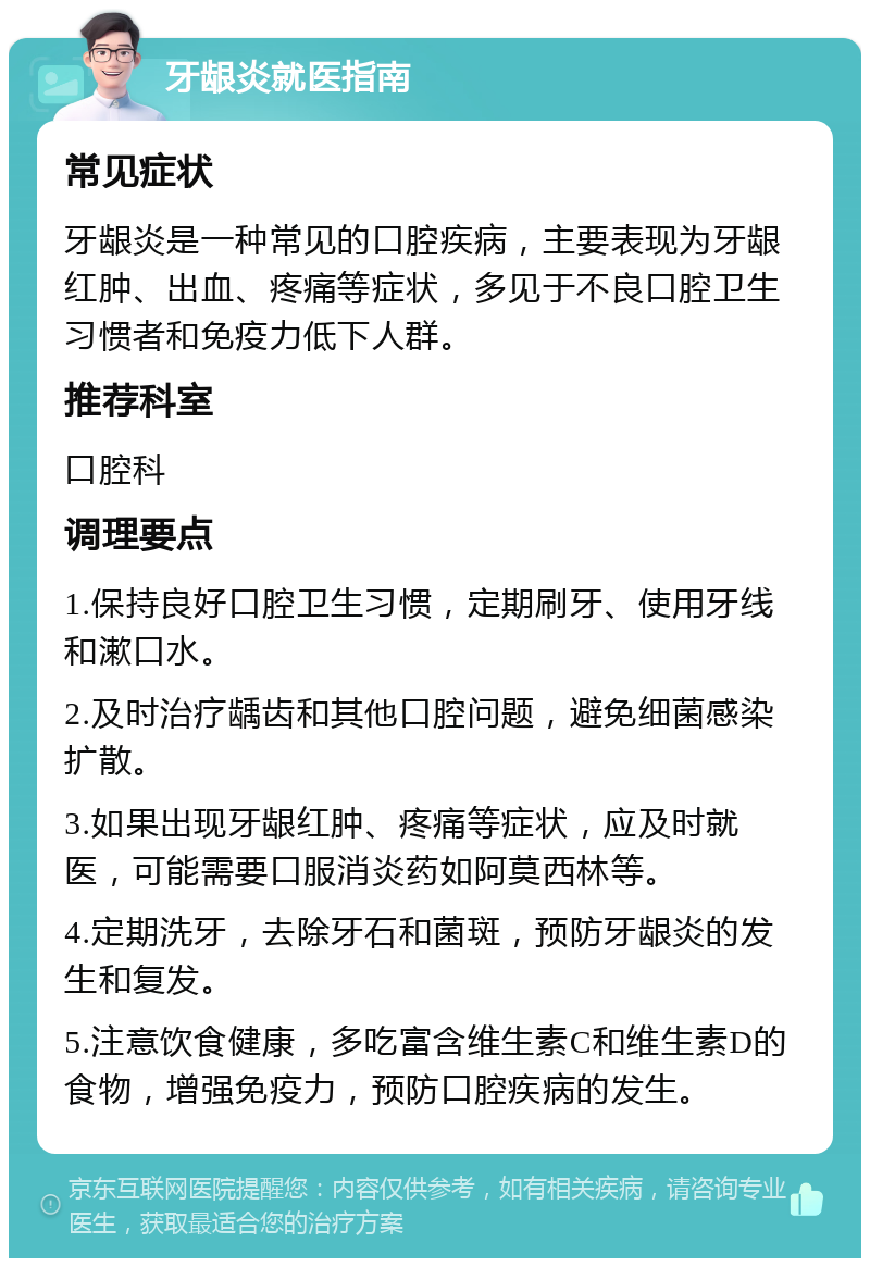 牙龈炎就医指南 常见症状 牙龈炎是一种常见的口腔疾病，主要表现为牙龈红肿、出血、疼痛等症状，多见于不良口腔卫生习惯者和免疫力低下人群。 推荐科室 口腔科 调理要点 1.保持良好口腔卫生习惯，定期刷牙、使用牙线和漱口水。 2.及时治疗龋齿和其他口腔问题，避免细菌感染扩散。 3.如果出现牙龈红肿、疼痛等症状，应及时就医，可能需要口服消炎药如阿莫西林等。 4.定期洗牙，去除牙石和菌斑，预防牙龈炎的发生和复发。 5.注意饮食健康，多吃富含维生素C和维生素D的食物，增强免疫力，预防口腔疾病的发生。