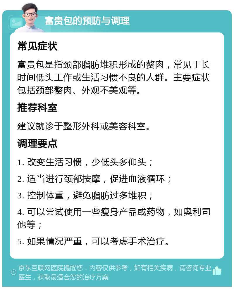 富贵包的预防与调理 常见症状 富贵包是指颈部脂肪堆积形成的赘肉，常见于长时间低头工作或生活习惯不良的人群。主要症状包括颈部赘肉、外观不美观等。 推荐科室 建议就诊于整形外科或美容科室。 调理要点 1. 改变生活习惯，少低头多仰头； 2. 适当进行颈部按摩，促进血液循环； 3. 控制体重，避免脂肪过多堆积； 4. 可以尝试使用一些瘦身产品或药物，如奥利司他等； 5. 如果情况严重，可以考虑手术治疗。