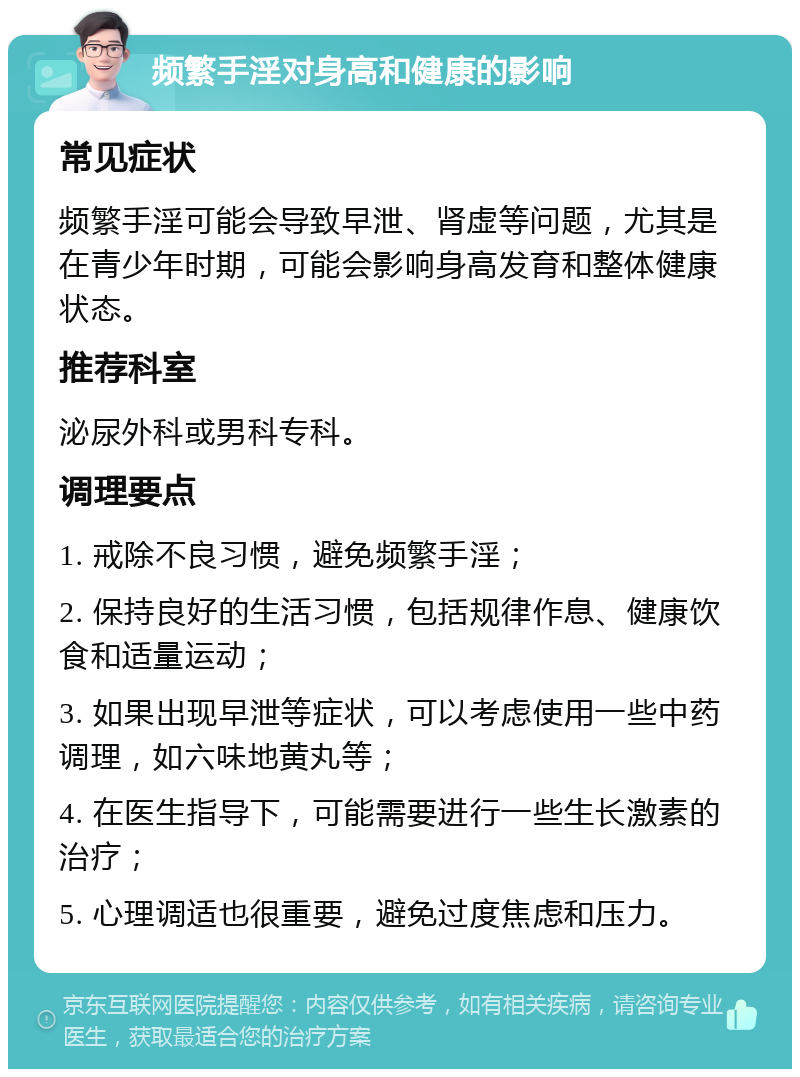 频繁手淫对身高和健康的影响 常见症状 频繁手淫可能会导致早泄、肾虚等问题，尤其是在青少年时期，可能会影响身高发育和整体健康状态。 推荐科室 泌尿外科或男科专科。 调理要点 1. 戒除不良习惯，避免频繁手淫； 2. 保持良好的生活习惯，包括规律作息、健康饮食和适量运动； 3. 如果出现早泄等症状，可以考虑使用一些中药调理，如六味地黄丸等； 4. 在医生指导下，可能需要进行一些生长激素的治疗； 5. 心理调适也很重要，避免过度焦虑和压力。