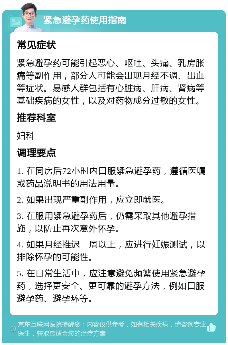 紧急避孕药使用指南 常见症状 紧急避孕药可能引起恶心、呕吐、头痛、乳房胀痛等副作用，部分人可能会出现月经不调、出血等症状。易感人群包括有心脏病、肝病、肾病等基础疾病的女性，以及对药物成分过敏的女性。 推荐科室 妇科 调理要点 1. 在同房后72小时内口服紧急避孕药，遵循医嘱或药品说明书的用法用量。 2. 如果出现严重副作用，应立即就医。 3. 在服用紧急避孕药后，仍需采取其他避孕措施，以防止再次意外怀孕。 4. 如果月经推迟一周以上，应进行妊娠测试，以排除怀孕的可能性。 5. 在日常生活中，应注意避免频繁使用紧急避孕药，选择更安全、更可靠的避孕方法，例如口服避孕药、避孕环等。