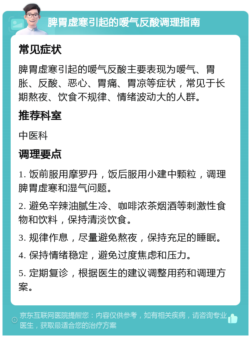 脾胃虚寒引起的嗳气反酸调理指南 常见症状 脾胃虚寒引起的嗳气反酸主要表现为嗳气、胃胀、反酸、恶心、胃痛、胃凉等症状，常见于长期熬夜、饮食不规律、情绪波动大的人群。 推荐科室 中医科 调理要点 1. 饭前服用摩罗丹，饭后服用小建中颗粒，调理脾胃虚寒和湿气问题。 2. 避免辛辣油腻生冷、咖啡浓茶烟酒等刺激性食物和饮料，保持清淡饮食。 3. 规律作息，尽量避免熬夜，保持充足的睡眠。 4. 保持情绪稳定，避免过度焦虑和压力。 5. 定期复诊，根据医生的建议调整用药和调理方案。