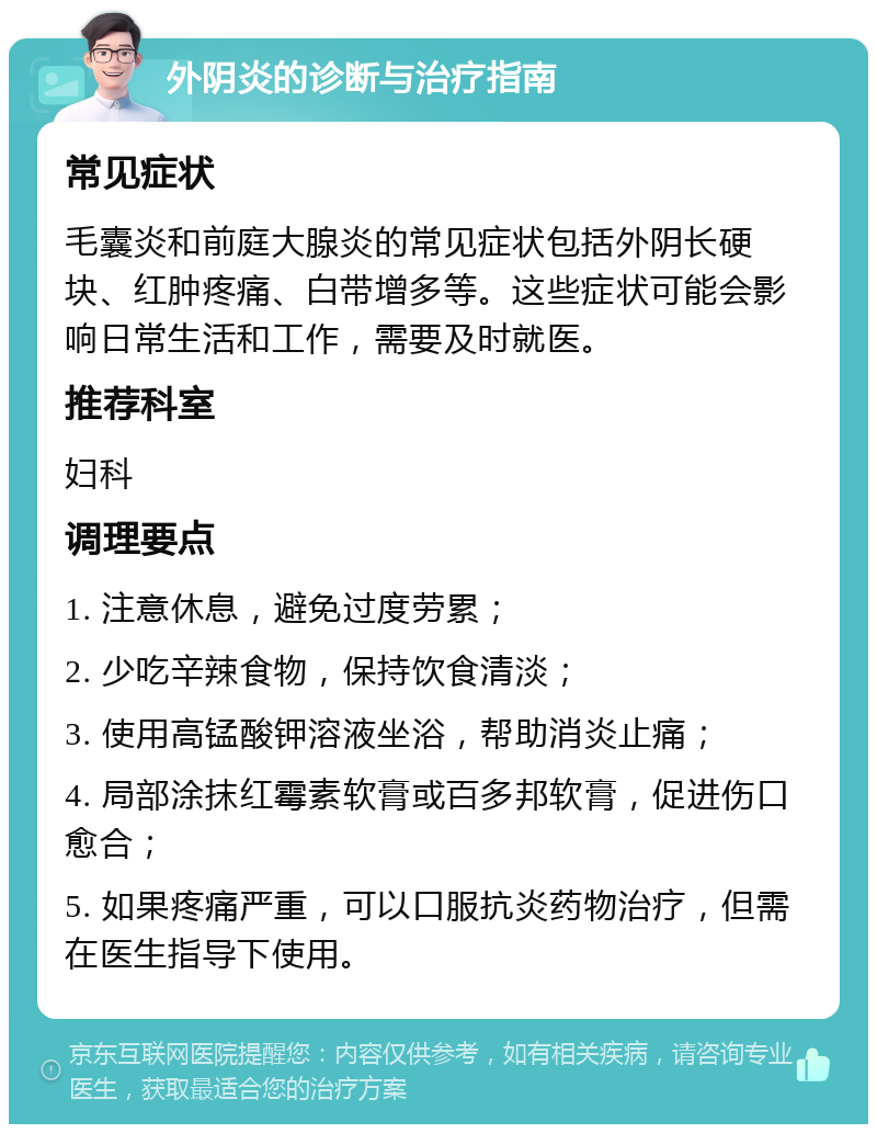 外阴炎的诊断与治疗指南 常见症状 毛囊炎和前庭大腺炎的常见症状包括外阴长硬块、红肿疼痛、白带增多等。这些症状可能会影响日常生活和工作，需要及时就医。 推荐科室 妇科 调理要点 1. 注意休息，避免过度劳累； 2. 少吃辛辣食物，保持饮食清淡； 3. 使用高锰酸钾溶液坐浴，帮助消炎止痛； 4. 局部涂抹红霉素软膏或百多邦软膏，促进伤口愈合； 5. 如果疼痛严重，可以口服抗炎药物治疗，但需在医生指导下使用。