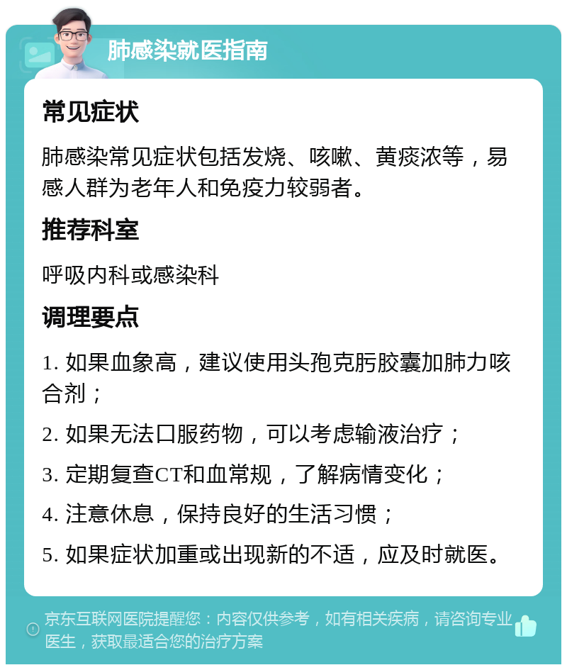 肺感染就医指南 常见症状 肺感染常见症状包括发烧、咳嗽、黄痰浓等，易感人群为老年人和免疫力较弱者。 推荐科室 呼吸内科或感染科 调理要点 1. 如果血象高，建议使用头孢克肟胶囊加肺力咳合剂； 2. 如果无法口服药物，可以考虑输液治疗； 3. 定期复查CT和血常规，了解病情变化； 4. 注意休息，保持良好的生活习惯； 5. 如果症状加重或出现新的不适，应及时就医。