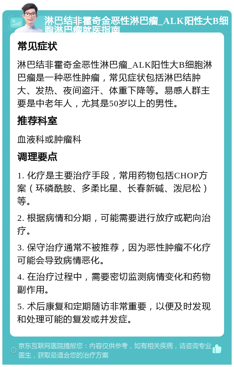 淋巴结非霍奇金恶性淋巴瘤_ALK阳性大B细胞淋巴瘤就医指南 常见症状 淋巴结非霍奇金恶性淋巴瘤_ALK阳性大B细胞淋巴瘤是一种恶性肿瘤，常见症状包括淋巴结肿大、发热、夜间盗汗、体重下降等。易感人群主要是中老年人，尤其是50岁以上的男性。 推荐科室 血液科或肿瘤科 调理要点 1. 化疗是主要治疗手段，常用药物包括CHOP方案（环磷酰胺、多柔比星、长春新碱、泼尼松）等。 2. 根据病情和分期，可能需要进行放疗或靶向治疗。 3. 保守治疗通常不被推荐，因为恶性肿瘤不化疗可能会导致病情恶化。 4. 在治疗过程中，需要密切监测病情变化和药物副作用。 5. 术后康复和定期随访非常重要，以便及时发现和处理可能的复发或并发症。