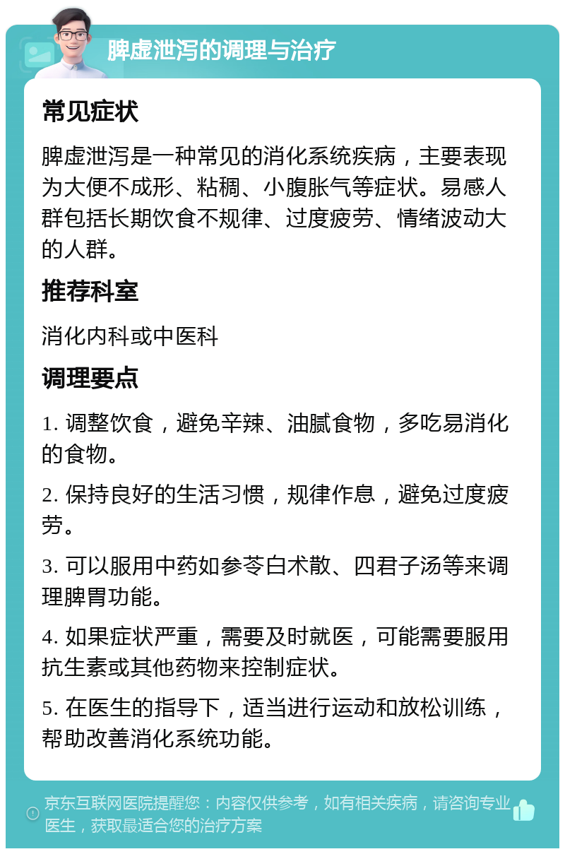 脾虚泄泻的调理与治疗 常见症状 脾虚泄泻是一种常见的消化系统疾病，主要表现为大便不成形、粘稠、小腹胀气等症状。易感人群包括长期饮食不规律、过度疲劳、情绪波动大的人群。 推荐科室 消化内科或中医科 调理要点 1. 调整饮食，避免辛辣、油腻食物，多吃易消化的食物。 2. 保持良好的生活习惯，规律作息，避免过度疲劳。 3. 可以服用中药如参苓白术散、四君子汤等来调理脾胃功能。 4. 如果症状严重，需要及时就医，可能需要服用抗生素或其他药物来控制症状。 5. 在医生的指导下，适当进行运动和放松训练，帮助改善消化系统功能。