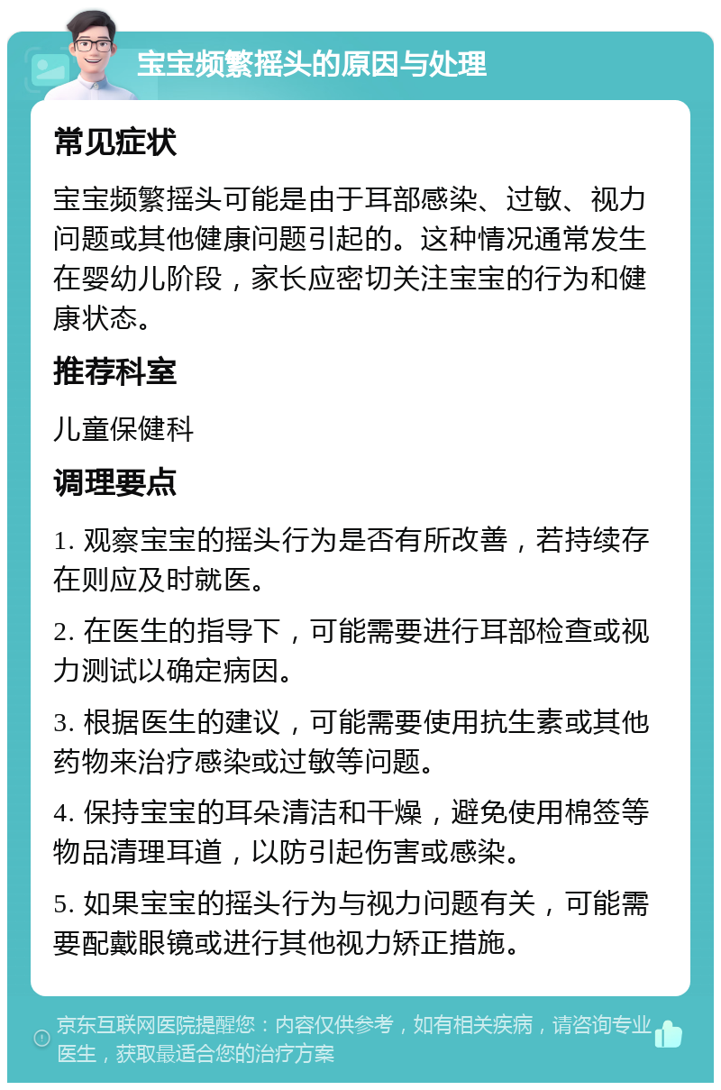 宝宝频繁摇头的原因与处理 常见症状 宝宝频繁摇头可能是由于耳部感染、过敏、视力问题或其他健康问题引起的。这种情况通常发生在婴幼儿阶段，家长应密切关注宝宝的行为和健康状态。 推荐科室 儿童保健科 调理要点 1. 观察宝宝的摇头行为是否有所改善，若持续存在则应及时就医。 2. 在医生的指导下，可能需要进行耳部检查或视力测试以确定病因。 3. 根据医生的建议，可能需要使用抗生素或其他药物来治疗感染或过敏等问题。 4. 保持宝宝的耳朵清洁和干燥，避免使用棉签等物品清理耳道，以防引起伤害或感染。 5. 如果宝宝的摇头行为与视力问题有关，可能需要配戴眼镜或进行其他视力矫正措施。