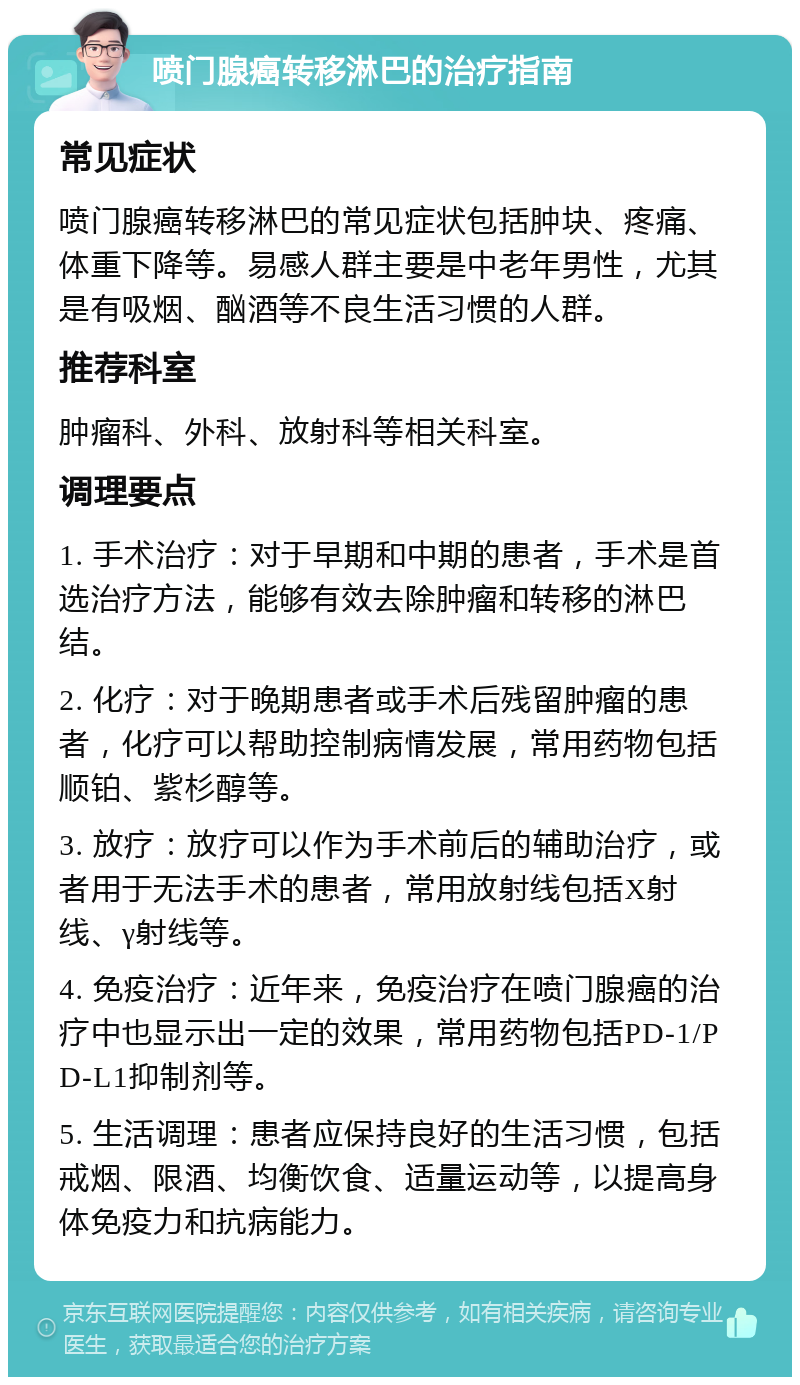 喷门腺癌转移淋巴的治疗指南 常见症状 喷门腺癌转移淋巴的常见症状包括肿块、疼痛、体重下降等。易感人群主要是中老年男性，尤其是有吸烟、酗酒等不良生活习惯的人群。 推荐科室 肿瘤科、外科、放射科等相关科室。 调理要点 1. 手术治疗：对于早期和中期的患者，手术是首选治疗方法，能够有效去除肿瘤和转移的淋巴结。 2. 化疗：对于晚期患者或手术后残留肿瘤的患者，化疗可以帮助控制病情发展，常用药物包括顺铂、紫杉醇等。 3. 放疗：放疗可以作为手术前后的辅助治疗，或者用于无法手术的患者，常用放射线包括X射线、γ射线等。 4. 免疫治疗：近年来，免疫治疗在喷门腺癌的治疗中也显示出一定的效果，常用药物包括PD-1/PD-L1抑制剂等。 5. 生活调理：患者应保持良好的生活习惯，包括戒烟、限酒、均衡饮食、适量运动等，以提高身体免疫力和抗病能力。