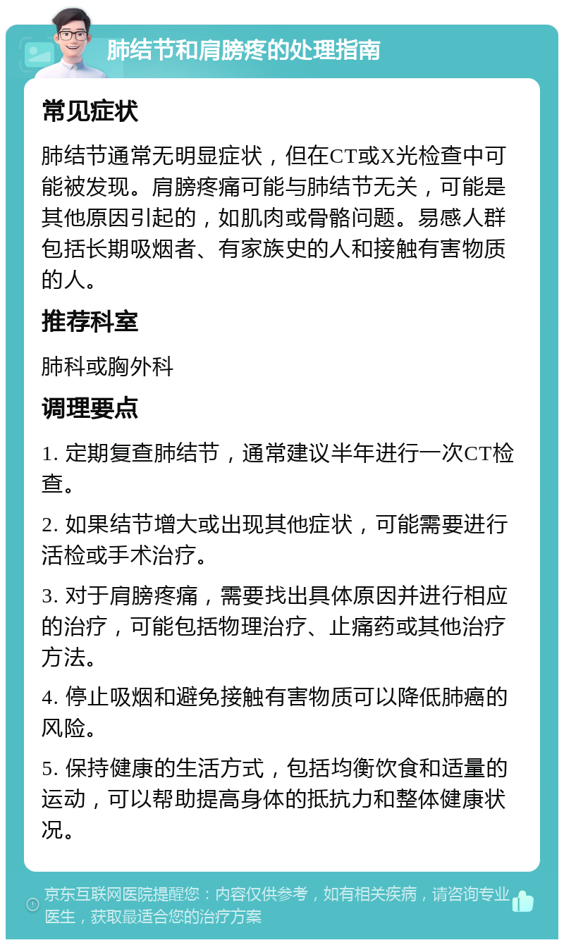 肺结节和肩膀疼的处理指南 常见症状 肺结节通常无明显症状，但在CT或X光检查中可能被发现。肩膀疼痛可能与肺结节无关，可能是其他原因引起的，如肌肉或骨骼问题。易感人群包括长期吸烟者、有家族史的人和接触有害物质的人。 推荐科室 肺科或胸外科 调理要点 1. 定期复查肺结节，通常建议半年进行一次CT检查。 2. 如果结节增大或出现其他症状，可能需要进行活检或手术治疗。 3. 对于肩膀疼痛，需要找出具体原因并进行相应的治疗，可能包括物理治疗、止痛药或其他治疗方法。 4. 停止吸烟和避免接触有害物质可以降低肺癌的风险。 5. 保持健康的生活方式，包括均衡饮食和适量的运动，可以帮助提高身体的抵抗力和整体健康状况。