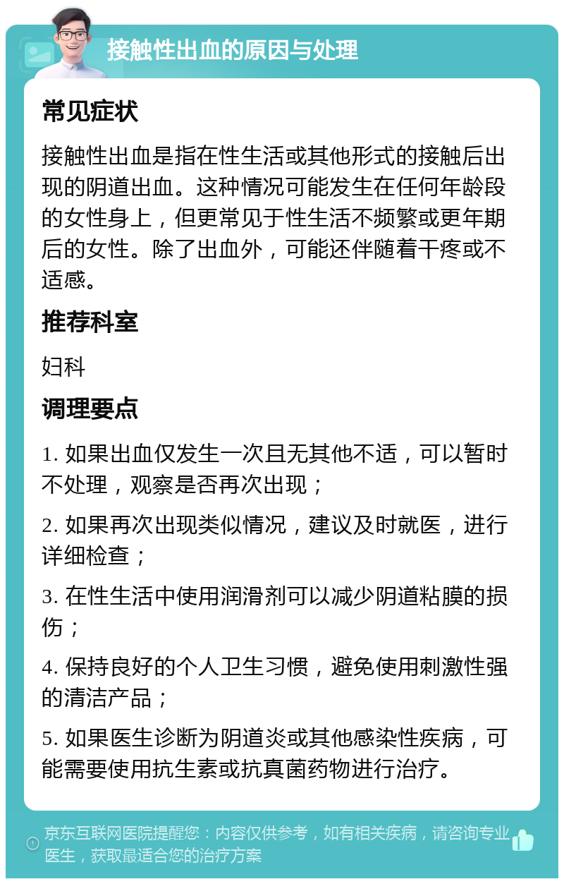 接触性出血的原因与处理 常见症状 接触性出血是指在性生活或其他形式的接触后出现的阴道出血。这种情况可能发生在任何年龄段的女性身上，但更常见于性生活不频繁或更年期后的女性。除了出血外，可能还伴随着干疼或不适感。 推荐科室 妇科 调理要点 1. 如果出血仅发生一次且无其他不适，可以暂时不处理，观察是否再次出现； 2. 如果再次出现类似情况，建议及时就医，进行详细检查； 3. 在性生活中使用润滑剂可以减少阴道粘膜的损伤； 4. 保持良好的个人卫生习惯，避免使用刺激性强的清洁产品； 5. 如果医生诊断为阴道炎或其他感染性疾病，可能需要使用抗生素或抗真菌药物进行治疗。