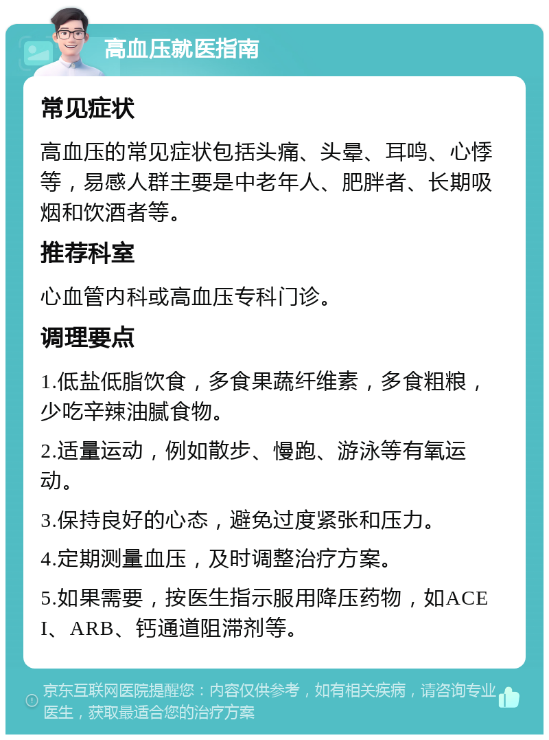 高血压就医指南 常见症状 高血压的常见症状包括头痛、头晕、耳鸣、心悸等，易感人群主要是中老年人、肥胖者、长期吸烟和饮酒者等。 推荐科室 心血管内科或高血压专科门诊。 调理要点 1.低盐低脂饮食，多食果蔬纤维素，多食粗粮，少吃辛辣油腻食物。 2.适量运动，例如散步、慢跑、游泳等有氧运动。 3.保持良好的心态，避免过度紧张和压力。 4.定期测量血压，及时调整治疗方案。 5.如果需要，按医生指示服用降压药物，如ACEI、ARB、钙通道阻滞剂等。