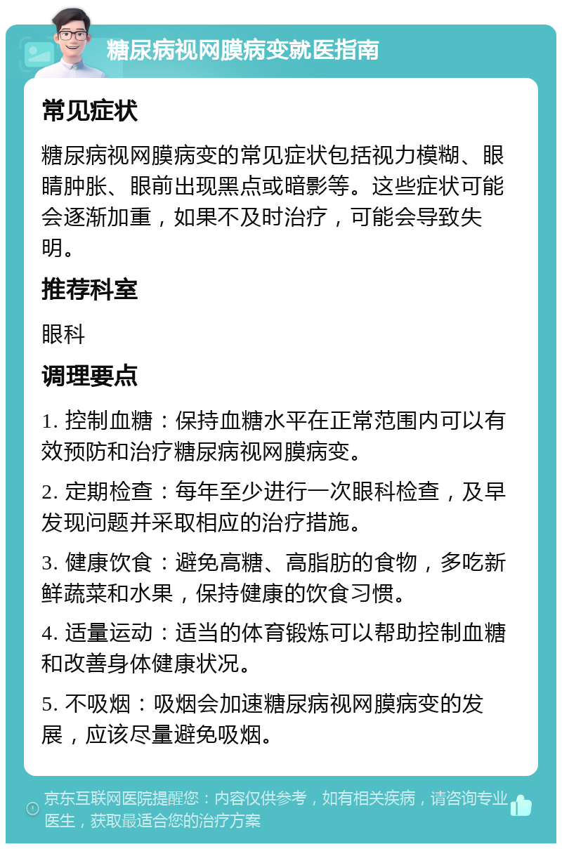 糖尿病视网膜病变就医指南 常见症状 糖尿病视网膜病变的常见症状包括视力模糊、眼睛肿胀、眼前出现黑点或暗影等。这些症状可能会逐渐加重，如果不及时治疗，可能会导致失明。 推荐科室 眼科 调理要点 1. 控制血糖：保持血糖水平在正常范围内可以有效预防和治疗糖尿病视网膜病变。 2. 定期检查：每年至少进行一次眼科检查，及早发现问题并采取相应的治疗措施。 3. 健康饮食：避免高糖、高脂肪的食物，多吃新鲜蔬菜和水果，保持健康的饮食习惯。 4. 适量运动：适当的体育锻炼可以帮助控制血糖和改善身体健康状况。 5. 不吸烟：吸烟会加速糖尿病视网膜病变的发展，应该尽量避免吸烟。