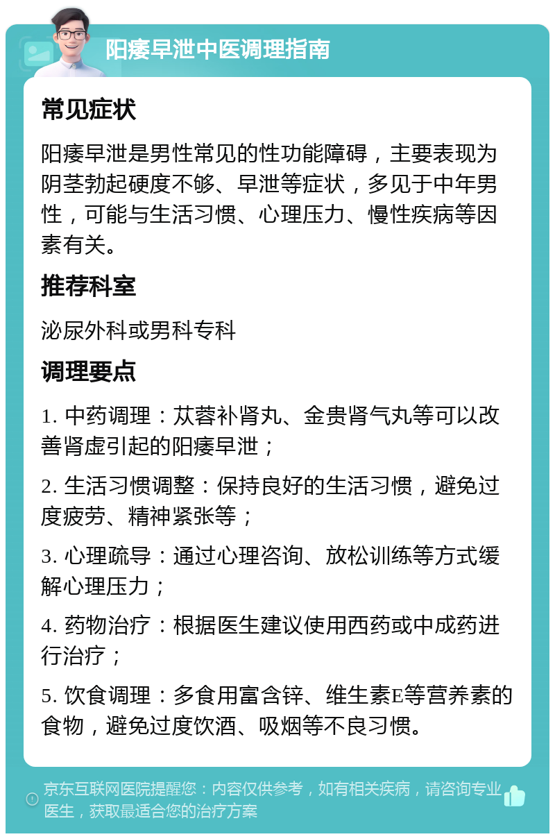 阳痿早泄中医调理指南 常见症状 阳痿早泄是男性常见的性功能障碍，主要表现为阴茎勃起硬度不够、早泄等症状，多见于中年男性，可能与生活习惯、心理压力、慢性疾病等因素有关。 推荐科室 泌尿外科或男科专科 调理要点 1. 中药调理：苁蓉补肾丸、金贵肾气丸等可以改善肾虚引起的阳痿早泄； 2. 生活习惯调整：保持良好的生活习惯，避免过度疲劳、精神紧张等； 3. 心理疏导：通过心理咨询、放松训练等方式缓解心理压力； 4. 药物治疗：根据医生建议使用西药或中成药进行治疗； 5. 饮食调理：多食用富含锌、维生素E等营养素的食物，避免过度饮酒、吸烟等不良习惯。