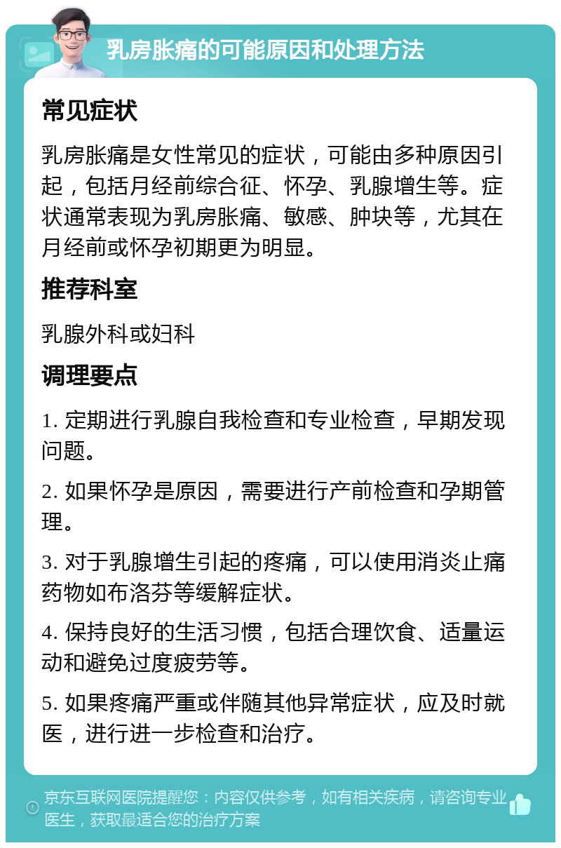 乳房胀痛的可能原因和处理方法 常见症状 乳房胀痛是女性常见的症状，可能由多种原因引起，包括月经前综合征、怀孕、乳腺增生等。症状通常表现为乳房胀痛、敏感、肿块等，尤其在月经前或怀孕初期更为明显。 推荐科室 乳腺外科或妇科 调理要点 1. 定期进行乳腺自我检查和专业检查，早期发现问题。 2. 如果怀孕是原因，需要进行产前检查和孕期管理。 3. 对于乳腺增生引起的疼痛，可以使用消炎止痛药物如布洛芬等缓解症状。 4. 保持良好的生活习惯，包括合理饮食、适量运动和避免过度疲劳等。 5. 如果疼痛严重或伴随其他异常症状，应及时就医，进行进一步检查和治疗。