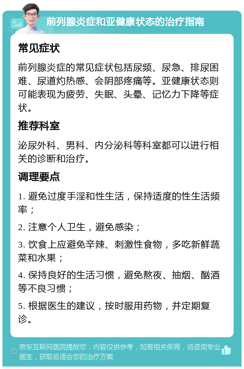 前列腺炎症和亚健康状态的治疗指南 常见症状 前列腺炎症的常见症状包括尿频、尿急、排尿困难、尿道灼热感、会阴部疼痛等。亚健康状态则可能表现为疲劳、失眠、头晕、记忆力下降等症状。 推荐科室 泌尿外科、男科、内分泌科等科室都可以进行相关的诊断和治疗。 调理要点 1. 避免过度手淫和性生活，保持适度的性生活频率； 2. 注意个人卫生，避免感染； 3. 饮食上应避免辛辣、刺激性食物，多吃新鲜蔬菜和水果； 4. 保持良好的生活习惯，避免熬夜、抽烟、酗酒等不良习惯； 5. 根据医生的建议，按时服用药物，并定期复诊。