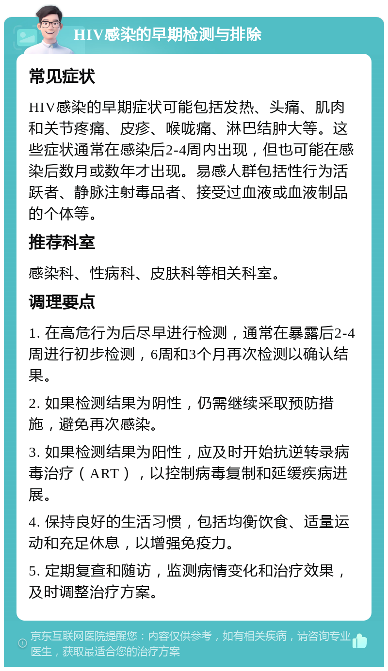 HIV感染的早期检测与排除 常见症状 HIV感染的早期症状可能包括发热、头痛、肌肉和关节疼痛、皮疹、喉咙痛、淋巴结肿大等。这些症状通常在感染后2-4周内出现，但也可能在感染后数月或数年才出现。易感人群包括性行为活跃者、静脉注射毒品者、接受过血液或血液制品的个体等。 推荐科室 感染科、性病科、皮肤科等相关科室。 调理要点 1. 在高危行为后尽早进行检测，通常在暴露后2-4周进行初步检测，6周和3个月再次检测以确认结果。 2. 如果检测结果为阴性，仍需继续采取预防措施，避免再次感染。 3. 如果检测结果为阳性，应及时开始抗逆转录病毒治疗（ART），以控制病毒复制和延缓疾病进展。 4. 保持良好的生活习惯，包括均衡饮食、适量运动和充足休息，以增强免疫力。 5. 定期复查和随访，监测病情变化和治疗效果，及时调整治疗方案。