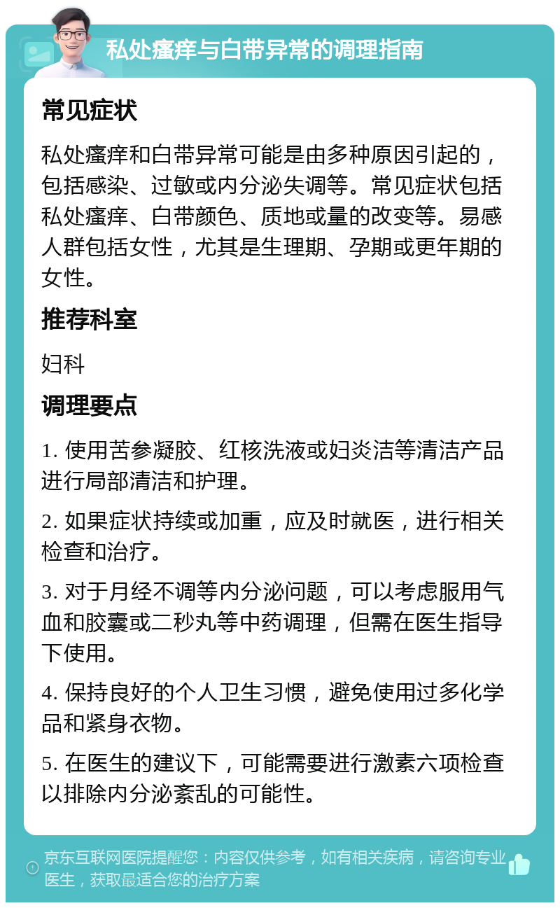 私处瘙痒与白带异常的调理指南 常见症状 私处瘙痒和白带异常可能是由多种原因引起的，包括感染、过敏或内分泌失调等。常见症状包括私处瘙痒、白带颜色、质地或量的改变等。易感人群包括女性，尤其是生理期、孕期或更年期的女性。 推荐科室 妇科 调理要点 1. 使用苦参凝胶、红核洗液或妇炎洁等清洁产品进行局部清洁和护理。 2. 如果症状持续或加重，应及时就医，进行相关检查和治疗。 3. 对于月经不调等内分泌问题，可以考虑服用气血和胶囊或二秒丸等中药调理，但需在医生指导下使用。 4. 保持良好的个人卫生习惯，避免使用过多化学品和紧身衣物。 5. 在医生的建议下，可能需要进行激素六项检查以排除内分泌紊乱的可能性。