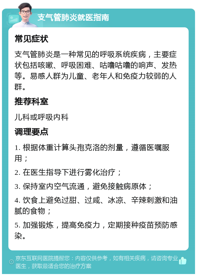 支气管肺炎就医指南 常见症状 支气管肺炎是一种常见的呼吸系统疾病，主要症状包括咳嗽、呼吸困难、咕噜咕噜的响声、发热等。易感人群为儿童、老年人和免疫力较弱的人群。 推荐科室 儿科或呼吸内科 调理要点 1. 根据体重计算头孢克洛的剂量，遵循医嘱服用； 2. 在医生指导下进行雾化治疗； 3. 保持室内空气流通，避免接触病原体； 4. 饮食上避免过甜、过咸、冰凉、辛辣刺激和油腻的食物； 5. 加强锻炼，提高免疫力，定期接种疫苗预防感染。