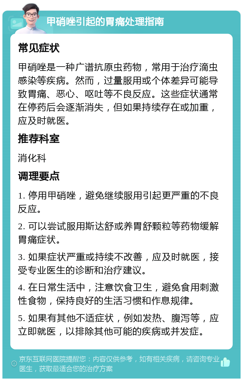 甲硝唑引起的胃痛处理指南 常见症状 甲硝唑是一种广谱抗原虫药物，常用于治疗滴虫感染等疾病。然而，过量服用或个体差异可能导致胃痛、恶心、呕吐等不良反应。这些症状通常在停药后会逐渐消失，但如果持续存在或加重，应及时就医。 推荐科室 消化科 调理要点 1. 停用甲硝唑，避免继续服用引起更严重的不良反应。 2. 可以尝试服用斯达舒或养胃舒颗粒等药物缓解胃痛症状。 3. 如果症状严重或持续不改善，应及时就医，接受专业医生的诊断和治疗建议。 4. 在日常生活中，注意饮食卫生，避免食用刺激性食物，保持良好的生活习惯和作息规律。 5. 如果有其他不适症状，例如发热、腹泻等，应立即就医，以排除其他可能的疾病或并发症。