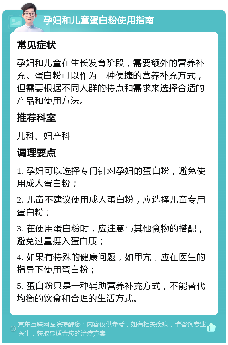 孕妇和儿童蛋白粉使用指南 常见症状 孕妇和儿童在生长发育阶段，需要额外的营养补充。蛋白粉可以作为一种便捷的营养补充方式，但需要根据不同人群的特点和需求来选择合适的产品和使用方法。 推荐科室 儿科、妇产科 调理要点 1. 孕妇可以选择专门针对孕妇的蛋白粉，避免使用成人蛋白粉； 2. 儿童不建议使用成人蛋白粉，应选择儿童专用蛋白粉； 3. 在使用蛋白粉时，应注意与其他食物的搭配，避免过量摄入蛋白质； 4. 如果有特殊的健康问题，如甲亢，应在医生的指导下使用蛋白粉； 5. 蛋白粉只是一种辅助营养补充方式，不能替代均衡的饮食和合理的生活方式。