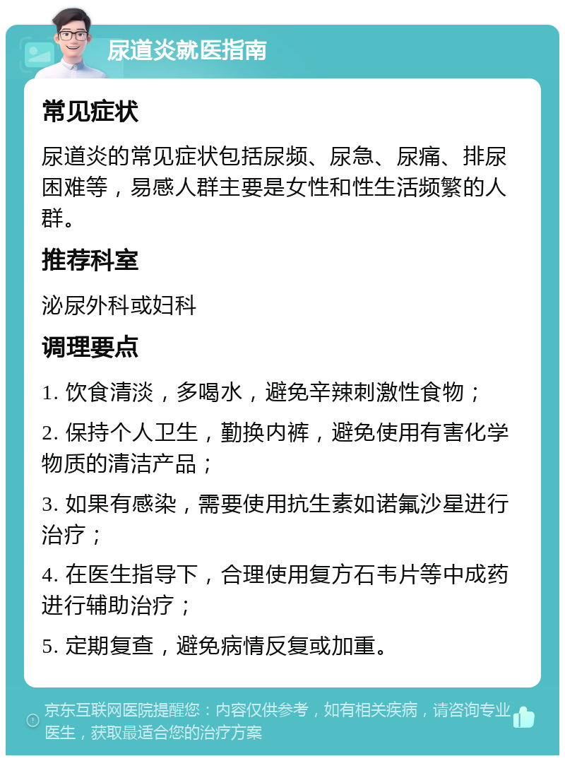 尿道炎就医指南 常见症状 尿道炎的常见症状包括尿频、尿急、尿痛、排尿困难等，易感人群主要是女性和性生活频繁的人群。 推荐科室 泌尿外科或妇科 调理要点 1. 饮食清淡，多喝水，避免辛辣刺激性食物； 2. 保持个人卫生，勤换内裤，避免使用有害化学物质的清洁产品； 3. 如果有感染，需要使用抗生素如诺氟沙星进行治疗； 4. 在医生指导下，合理使用复方石韦片等中成药进行辅助治疗； 5. 定期复查，避免病情反复或加重。