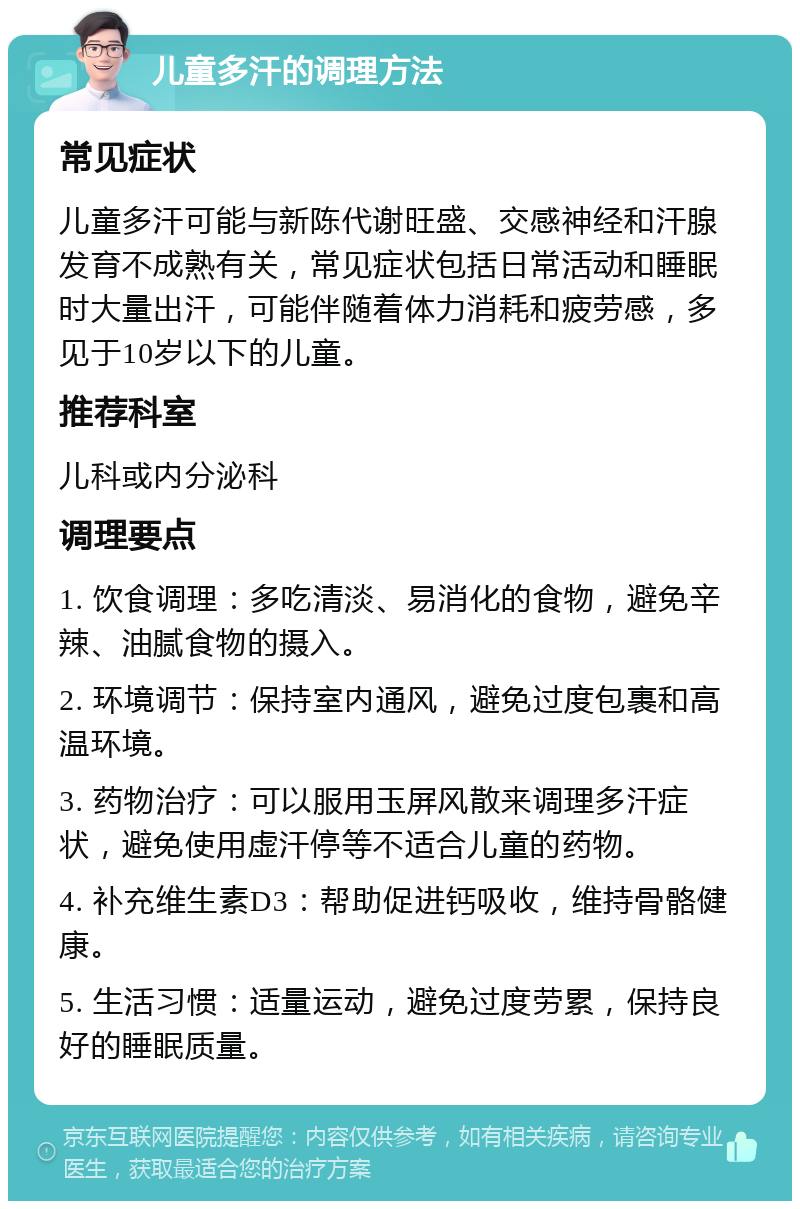 儿童多汗的调理方法 常见症状 儿童多汗可能与新陈代谢旺盛、交感神经和汗腺发育不成熟有关，常见症状包括日常活动和睡眠时大量出汗，可能伴随着体力消耗和疲劳感，多见于10岁以下的儿童。 推荐科室 儿科或内分泌科 调理要点 1. 饮食调理：多吃清淡、易消化的食物，避免辛辣、油腻食物的摄入。 2. 环境调节：保持室内通风，避免过度包裹和高温环境。 3. 药物治疗：可以服用玉屏风散来调理多汗症状，避免使用虚汗停等不适合儿童的药物。 4. 补充维生素D3：帮助促进钙吸收，维持骨骼健康。 5. 生活习惯：适量运动，避免过度劳累，保持良好的睡眠质量。