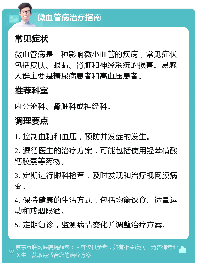 微血管病治疗指南 常见症状 微血管病是一种影响微小血管的疾病，常见症状包括皮肤、眼睛、肾脏和神经系统的损害。易感人群主要是糖尿病患者和高血压患者。 推荐科室 内分泌科、肾脏科或神经科。 调理要点 1. 控制血糖和血压，预防并发症的发生。 2. 遵循医生的治疗方案，可能包括使用羟苯磺酸钙胶囊等药物。 3. 定期进行眼科检查，及时发现和治疗视网膜病变。 4. 保持健康的生活方式，包括均衡饮食、适量运动和戒烟限酒。 5. 定期复诊，监测病情变化并调整治疗方案。