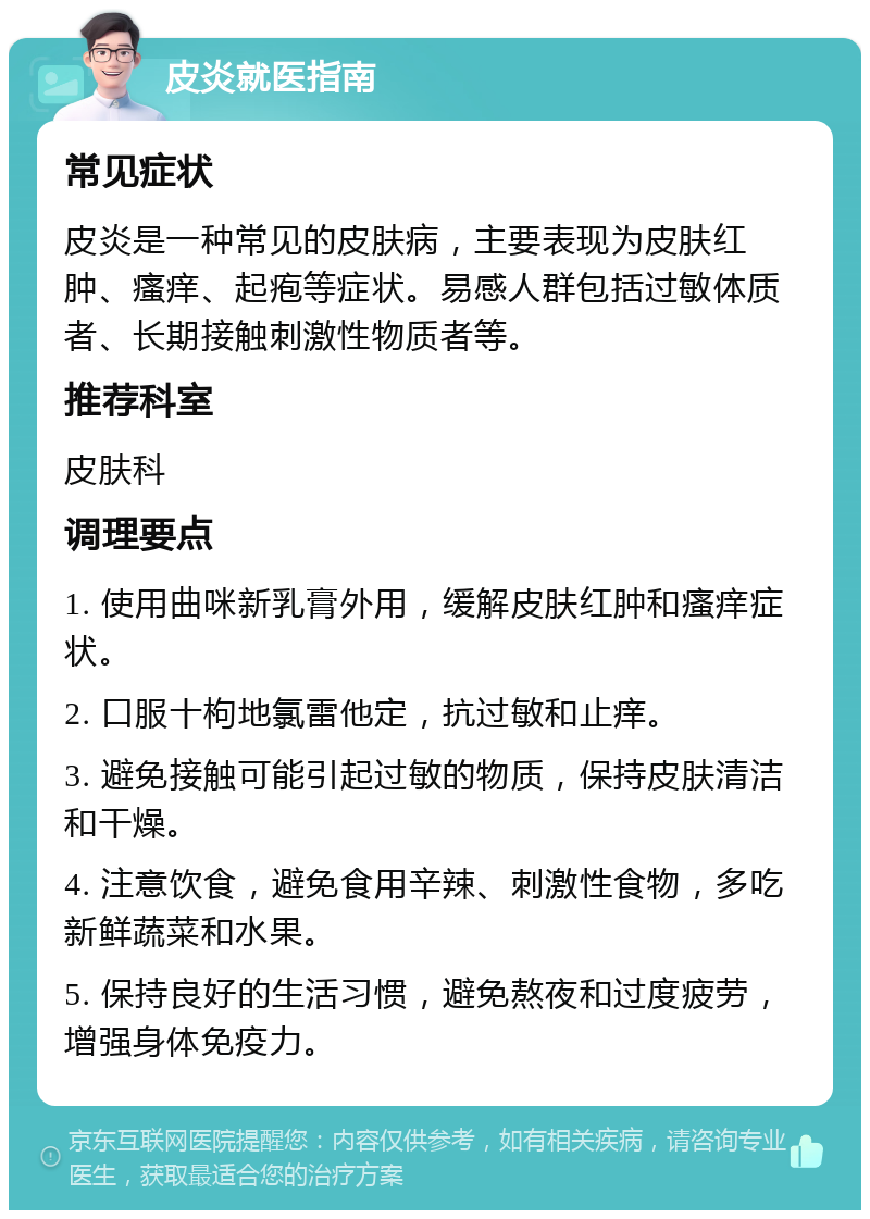 皮炎就医指南 常见症状 皮炎是一种常见的皮肤病，主要表现为皮肤红肿、瘙痒、起疱等症状。易感人群包括过敏体质者、长期接触刺激性物质者等。 推荐科室 皮肤科 调理要点 1. 使用曲咪新乳膏外用，缓解皮肤红肿和瘙痒症状。 2. 口服十枸地氯雷他定，抗过敏和止痒。 3. 避免接触可能引起过敏的物质，保持皮肤清洁和干燥。 4. 注意饮食，避免食用辛辣、刺激性食物，多吃新鲜蔬菜和水果。 5. 保持良好的生活习惯，避免熬夜和过度疲劳，增强身体免疫力。