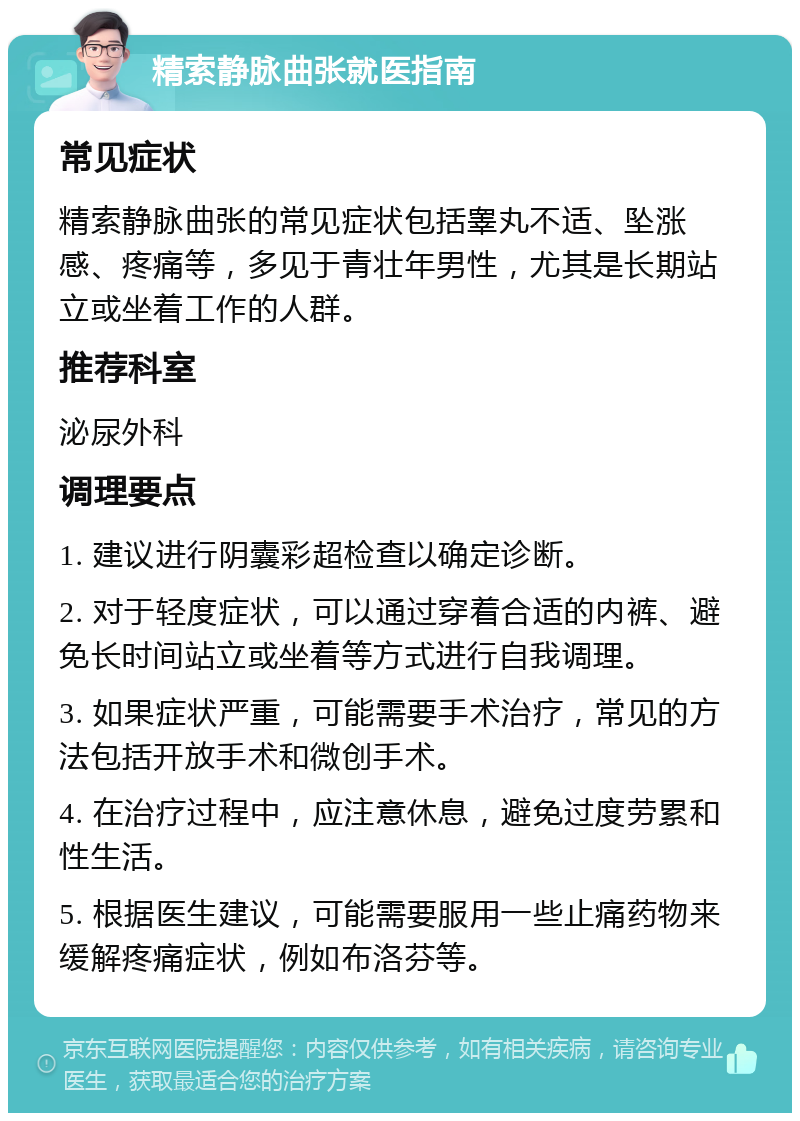 精索静脉曲张就医指南 常见症状 精索静脉曲张的常见症状包括睾丸不适、坠涨感、疼痛等，多见于青壮年男性，尤其是长期站立或坐着工作的人群。 推荐科室 泌尿外科 调理要点 1. 建议进行阴囊彩超检查以确定诊断。 2. 对于轻度症状，可以通过穿着合适的内裤、避免长时间站立或坐着等方式进行自我调理。 3. 如果症状严重，可能需要手术治疗，常见的方法包括开放手术和微创手术。 4. 在治疗过程中，应注意休息，避免过度劳累和性生活。 5. 根据医生建议，可能需要服用一些止痛药物来缓解疼痛症状，例如布洛芬等。