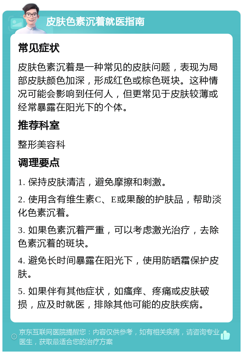 皮肤色素沉着就医指南 常见症状 皮肤色素沉着是一种常见的皮肤问题，表现为局部皮肤颜色加深，形成红色或棕色斑块。这种情况可能会影响到任何人，但更常见于皮肤较薄或经常暴露在阳光下的个体。 推荐科室 整形美容科 调理要点 1. 保持皮肤清洁，避免摩擦和刺激。 2. 使用含有维生素C、E或果酸的护肤品，帮助淡化色素沉着。 3. 如果色素沉着严重，可以考虑激光治疗，去除色素沉着的斑块。 4. 避免长时间暴露在阳光下，使用防晒霜保护皮肤。 5. 如果伴有其他症状，如瘙痒、疼痛或皮肤破损，应及时就医，排除其他可能的皮肤疾病。