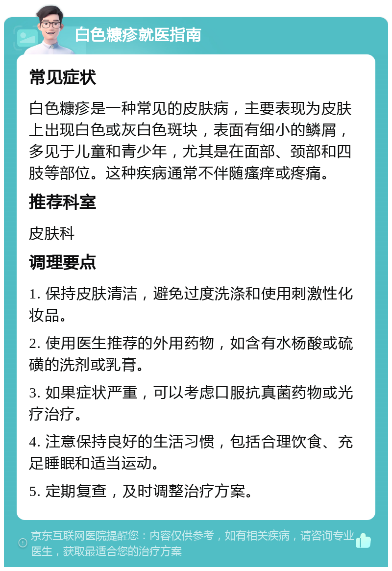 白色糠疹就医指南 常见症状 白色糠疹是一种常见的皮肤病，主要表现为皮肤上出现白色或灰白色斑块，表面有细小的鳞屑，多见于儿童和青少年，尤其是在面部、颈部和四肢等部位。这种疾病通常不伴随瘙痒或疼痛。 推荐科室 皮肤科 调理要点 1. 保持皮肤清洁，避免过度洗涤和使用刺激性化妆品。 2. 使用医生推荐的外用药物，如含有水杨酸或硫磺的洗剂或乳膏。 3. 如果症状严重，可以考虑口服抗真菌药物或光疗治疗。 4. 注意保持良好的生活习惯，包括合理饮食、充足睡眠和适当运动。 5. 定期复查，及时调整治疗方案。