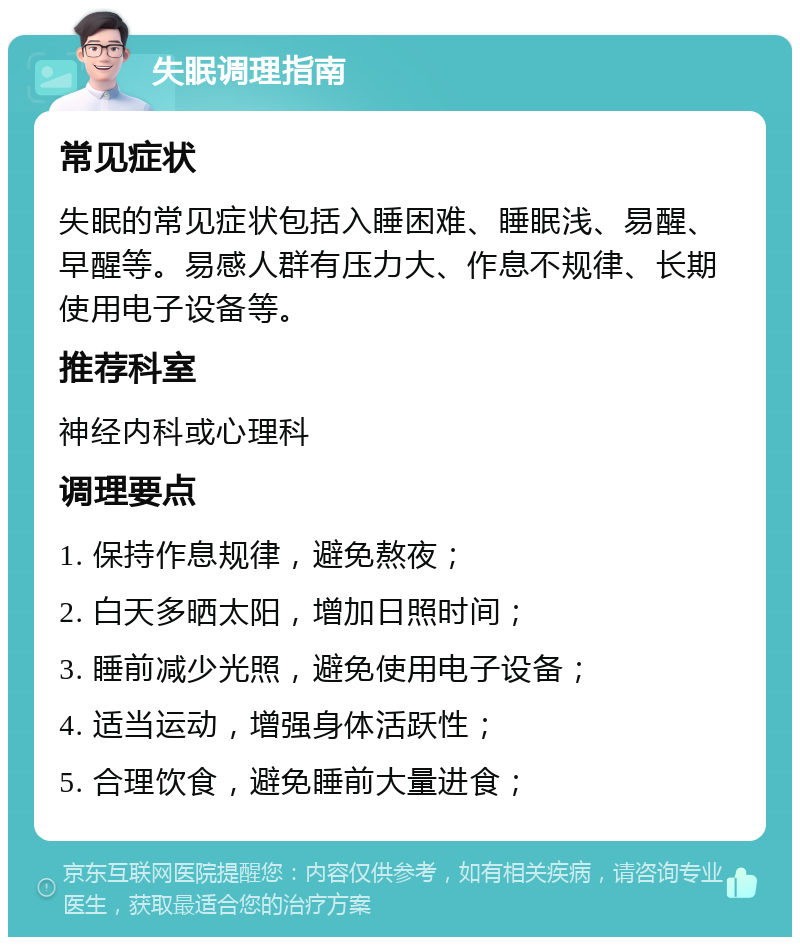 失眠调理指南 常见症状 失眠的常见症状包括入睡困难、睡眠浅、易醒、早醒等。易感人群有压力大、作息不规律、长期使用电子设备等。 推荐科室 神经内科或心理科 调理要点 1. 保持作息规律，避免熬夜； 2. 白天多晒太阳，增加日照时间； 3. 睡前减少光照，避免使用电子设备； 4. 适当运动，增强身体活跃性； 5. 合理饮食，避免睡前大量进食；