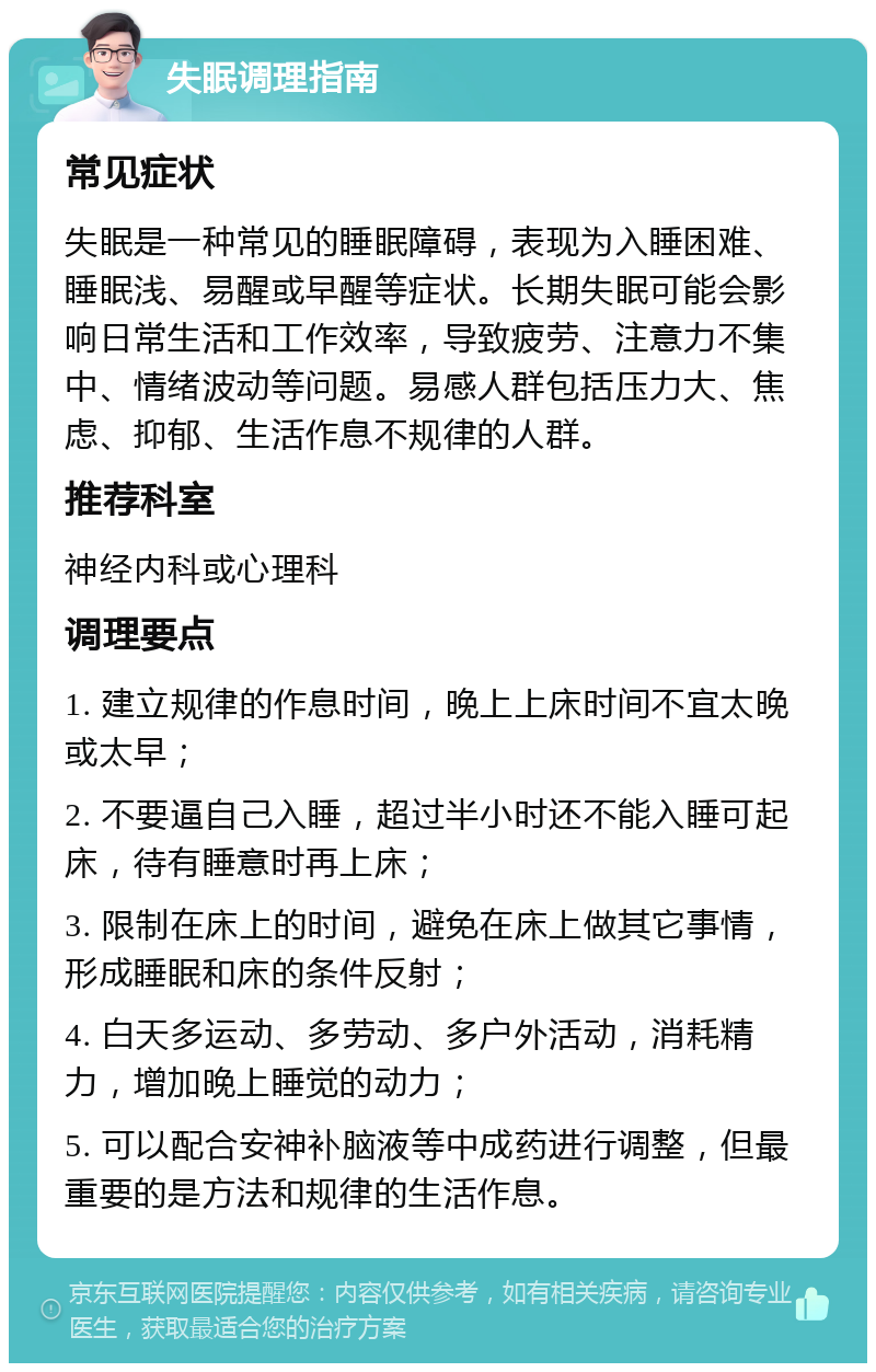 失眠调理指南 常见症状 失眠是一种常见的睡眠障碍，表现为入睡困难、睡眠浅、易醒或早醒等症状。长期失眠可能会影响日常生活和工作效率，导致疲劳、注意力不集中、情绪波动等问题。易感人群包括压力大、焦虑、抑郁、生活作息不规律的人群。 推荐科室 神经内科或心理科 调理要点 1. 建立规律的作息时间，晚上上床时间不宜太晚或太早； 2. 不要逼自己入睡，超过半小时还不能入睡可起床，待有睡意时再上床； 3. 限制在床上的时间，避免在床上做其它事情，形成睡眠和床的条件反射； 4. 白天多运动、多劳动、多户外活动，消耗精力，增加晚上睡觉的动力； 5. 可以配合安神补脑液等中成药进行调整，但最重要的是方法和规律的生活作息。