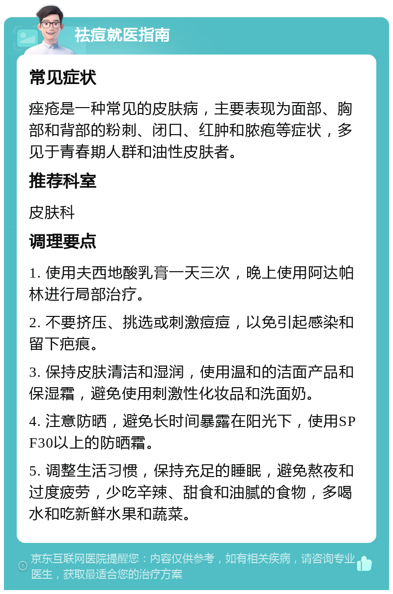 祛痘就医指南 常见症状 痤疮是一种常见的皮肤病，主要表现为面部、胸部和背部的粉刺、闭口、红肿和脓疱等症状，多见于青春期人群和油性皮肤者。 推荐科室 皮肤科 调理要点 1. 使用夫西地酸乳膏一天三次，晚上使用阿达帕林进行局部治疗。 2. 不要挤压、挑选或刺激痘痘，以免引起感染和留下疤痕。 3. 保持皮肤清洁和湿润，使用温和的洁面产品和保湿霜，避免使用刺激性化妆品和洗面奶。 4. 注意防晒，避免长时间暴露在阳光下，使用SPF30以上的防晒霜。 5. 调整生活习惯，保持充足的睡眠，避免熬夜和过度疲劳，少吃辛辣、甜食和油腻的食物，多喝水和吃新鲜水果和蔬菜。