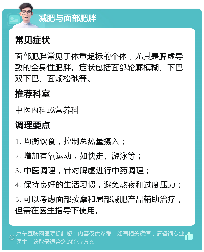 减肥与面部肥胖 常见症状 面部肥胖常见于体重超标的个体，尤其是脾虚导致的全身性肥胖。症状包括面部轮廓模糊、下巴双下巴、面颊松弛等。 推荐科室 中医内科或营养科 调理要点 1. 均衡饮食，控制总热量摄入； 2. 增加有氧运动，如快走、游泳等； 3. 中医调理，针对脾虚进行中药调理； 4. 保持良好的生活习惯，避免熬夜和过度压力； 5. 可以考虑面部按摩和局部减肥产品辅助治疗，但需在医生指导下使用。