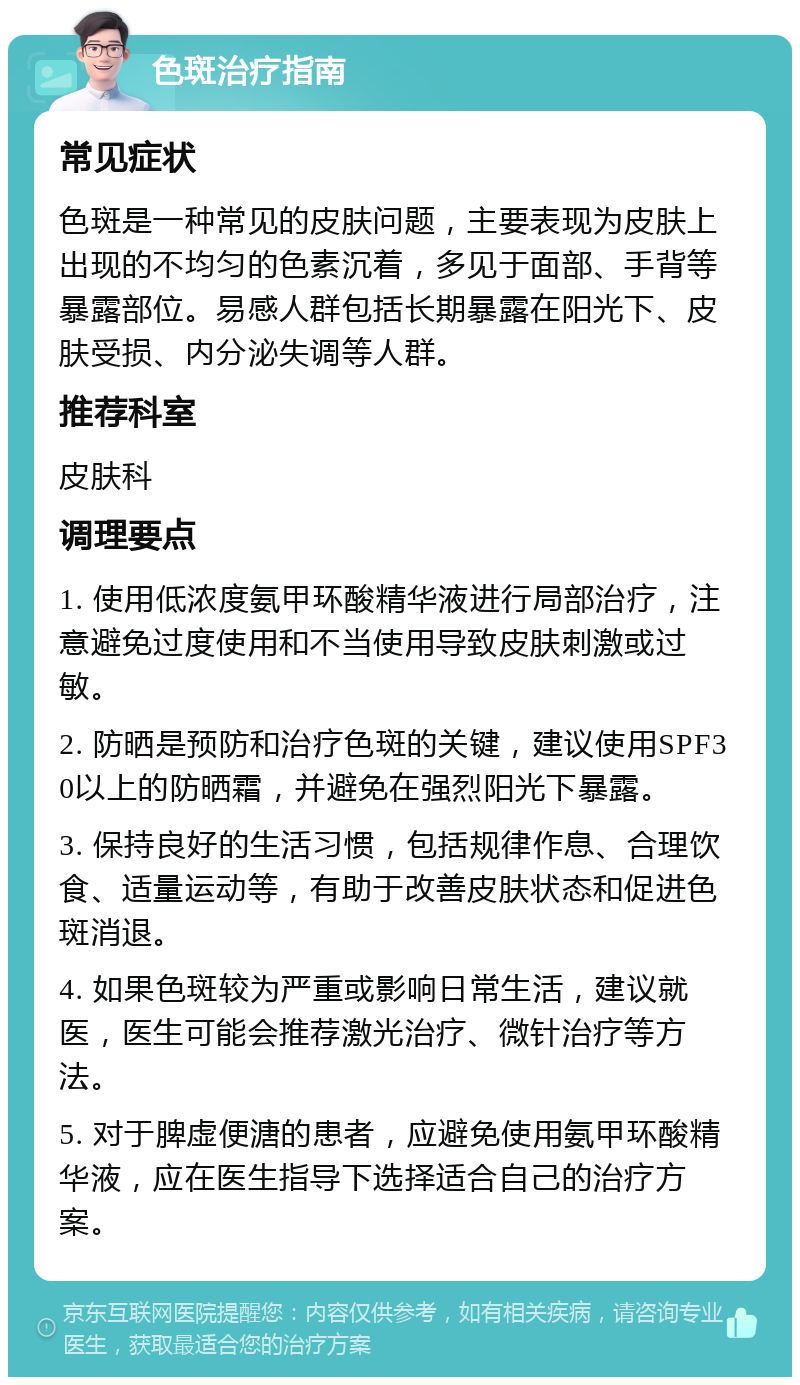 色斑治疗指南 常见症状 色斑是一种常见的皮肤问题，主要表现为皮肤上出现的不均匀的色素沉着，多见于面部、手背等暴露部位。易感人群包括长期暴露在阳光下、皮肤受损、内分泌失调等人群。 推荐科室 皮肤科 调理要点 1. 使用低浓度氨甲环酸精华液进行局部治疗，注意避免过度使用和不当使用导致皮肤刺激或过敏。 2. 防晒是预防和治疗色斑的关键，建议使用SPF30以上的防晒霜，并避免在强烈阳光下暴露。 3. 保持良好的生活习惯，包括规律作息、合理饮食、适量运动等，有助于改善皮肤状态和促进色斑消退。 4. 如果色斑较为严重或影响日常生活，建议就医，医生可能会推荐激光治疗、微针治疗等方法。 5. 对于脾虚便溏的患者，应避免使用氨甲环酸精华液，应在医生指导下选择适合自己的治疗方案。