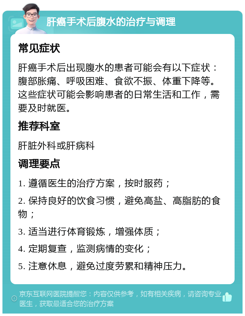 肝癌手术后腹水的治疗与调理 常见症状 肝癌手术后出现腹水的患者可能会有以下症状：腹部胀痛、呼吸困难、食欲不振、体重下降等。这些症状可能会影响患者的日常生活和工作，需要及时就医。 推荐科室 肝脏外科或肝病科 调理要点 1. 遵循医生的治疗方案，按时服药； 2. 保持良好的饮食习惯，避免高盐、高脂肪的食物； 3. 适当进行体育锻炼，增强体质； 4. 定期复查，监测病情的变化； 5. 注意休息，避免过度劳累和精神压力。