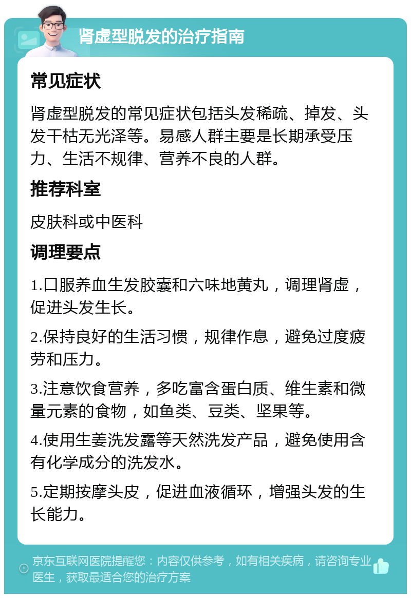 肾虚型脱发的治疗指南 常见症状 肾虚型脱发的常见症状包括头发稀疏、掉发、头发干枯无光泽等。易感人群主要是长期承受压力、生活不规律、营养不良的人群。 推荐科室 皮肤科或中医科 调理要点 1.口服养血生发胶囊和六味地黄丸，调理肾虚，促进头发生长。 2.保持良好的生活习惯，规律作息，避免过度疲劳和压力。 3.注意饮食营养，多吃富含蛋白质、维生素和微量元素的食物，如鱼类、豆类、坚果等。 4.使用生姜洗发露等天然洗发产品，避免使用含有化学成分的洗发水。 5.定期按摩头皮，促进血液循环，增强头发的生长能力。