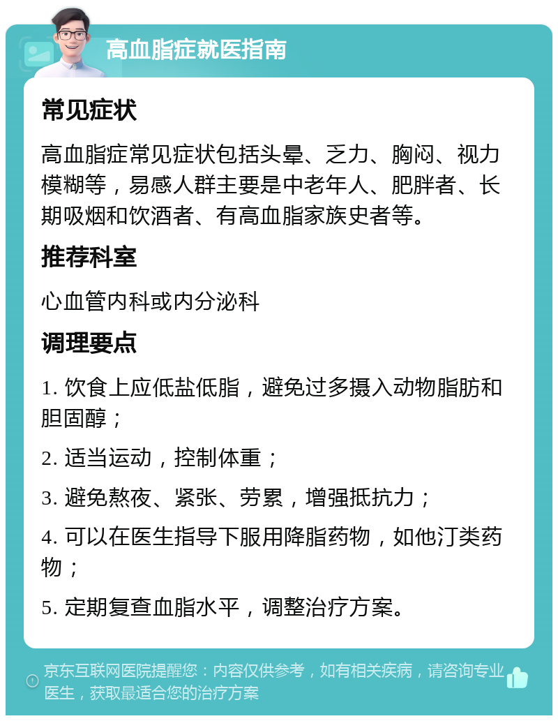 高血脂症就医指南 常见症状 高血脂症常见症状包括头晕、乏力、胸闷、视力模糊等，易感人群主要是中老年人、肥胖者、长期吸烟和饮酒者、有高血脂家族史者等。 推荐科室 心血管内科或内分泌科 调理要点 1. 饮食上应低盐低脂，避免过多摄入动物脂肪和胆固醇； 2. 适当运动，控制体重； 3. 避免熬夜、紧张、劳累，增强抵抗力； 4. 可以在医生指导下服用降脂药物，如他汀类药物； 5. 定期复查血脂水平，调整治疗方案。