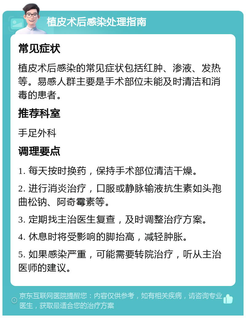 植皮术后感染处理指南 常见症状 植皮术后感染的常见症状包括红肿、渗液、发热等。易感人群主要是手术部位未能及时清洁和消毒的患者。 推荐科室 手足外科 调理要点 1. 每天按时换药，保持手术部位清洁干燥。 2. 进行消炎治疗，口服或静脉输液抗生素如头孢曲松钠、阿奇霉素等。 3. 定期找主治医生复查，及时调整治疗方案。 4. 休息时将受影响的脚抬高，减轻肿胀。 5. 如果感染严重，可能需要转院治疗，听从主治医师的建议。