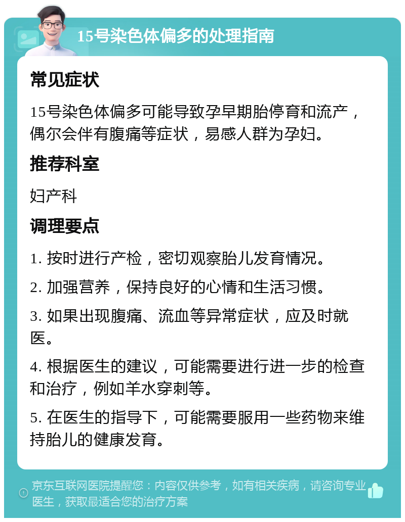 15号染色体偏多的处理指南 常见症状 15号染色体偏多可能导致孕早期胎停育和流产，偶尔会伴有腹痛等症状，易感人群为孕妇。 推荐科室 妇产科 调理要点 1. 按时进行产检，密切观察胎儿发育情况。 2. 加强营养，保持良好的心情和生活习惯。 3. 如果出现腹痛、流血等异常症状，应及时就医。 4. 根据医生的建议，可能需要进行进一步的检查和治疗，例如羊水穿刺等。 5. 在医生的指导下，可能需要服用一些药物来维持胎儿的健康发育。