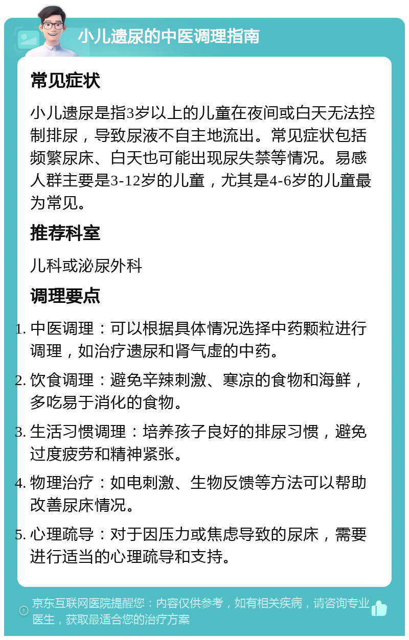 小儿遗尿的中医调理指南 常见症状 小儿遗尿是指3岁以上的儿童在夜间或白天无法控制排尿，导致尿液不自主地流出。常见症状包括频繁尿床、白天也可能出现尿失禁等情况。易感人群主要是3-12岁的儿童，尤其是4-6岁的儿童最为常见。 推荐科室 儿科或泌尿外科 调理要点 中医调理：可以根据具体情况选择中药颗粒进行调理，如治疗遗尿和肾气虚的中药。 饮食调理：避免辛辣刺激、寒凉的食物和海鲜，多吃易于消化的食物。 生活习惯调理：培养孩子良好的排尿习惯，避免过度疲劳和精神紧张。 物理治疗：如电刺激、生物反馈等方法可以帮助改善尿床情况。 心理疏导：对于因压力或焦虑导致的尿床，需要进行适当的心理疏导和支持。