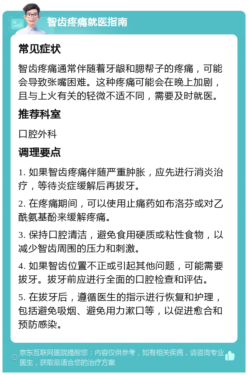 智齿疼痛就医指南 常见症状 智齿疼痛通常伴随着牙龈和腮帮子的疼痛，可能会导致张嘴困难。这种疼痛可能会在晚上加剧，且与上火有关的轻微不适不同，需要及时就医。 推荐科室 口腔外科 调理要点 1. 如果智齿疼痛伴随严重肿胀，应先进行消炎治疗，等待炎症缓解后再拔牙。 2. 在疼痛期间，可以使用止痛药如布洛芬或对乙酰氨基酚来缓解疼痛。 3. 保持口腔清洁，避免食用硬质或粘性食物，以减少智齿周围的压力和刺激。 4. 如果智齿位置不正或引起其他问题，可能需要拔牙。拔牙前应进行全面的口腔检查和评估。 5. 在拔牙后，遵循医生的指示进行恢复和护理，包括避免吸烟、避免用力漱口等，以促进愈合和预防感染。