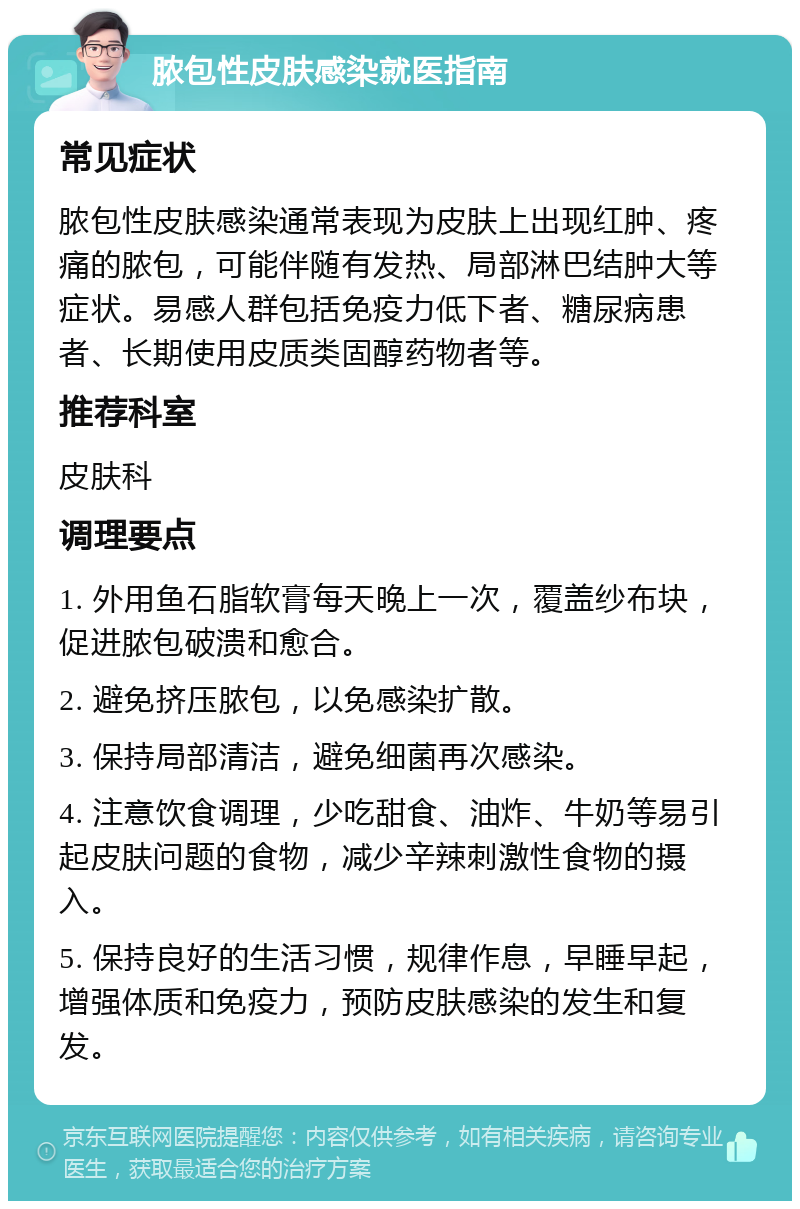 脓包性皮肤感染就医指南 常见症状 脓包性皮肤感染通常表现为皮肤上出现红肿、疼痛的脓包，可能伴随有发热、局部淋巴结肿大等症状。易感人群包括免疫力低下者、糖尿病患者、长期使用皮质类固醇药物者等。 推荐科室 皮肤科 调理要点 1. 外用鱼石脂软膏每天晚上一次，覆盖纱布块，促进脓包破溃和愈合。 2. 避免挤压脓包，以免感染扩散。 3. 保持局部清洁，避免细菌再次感染。 4. 注意饮食调理，少吃甜食、油炸、牛奶等易引起皮肤问题的食物，减少辛辣刺激性食物的摄入。 5. 保持良好的生活习惯，规律作息，早睡早起，增强体质和免疫力，预防皮肤感染的发生和复发。