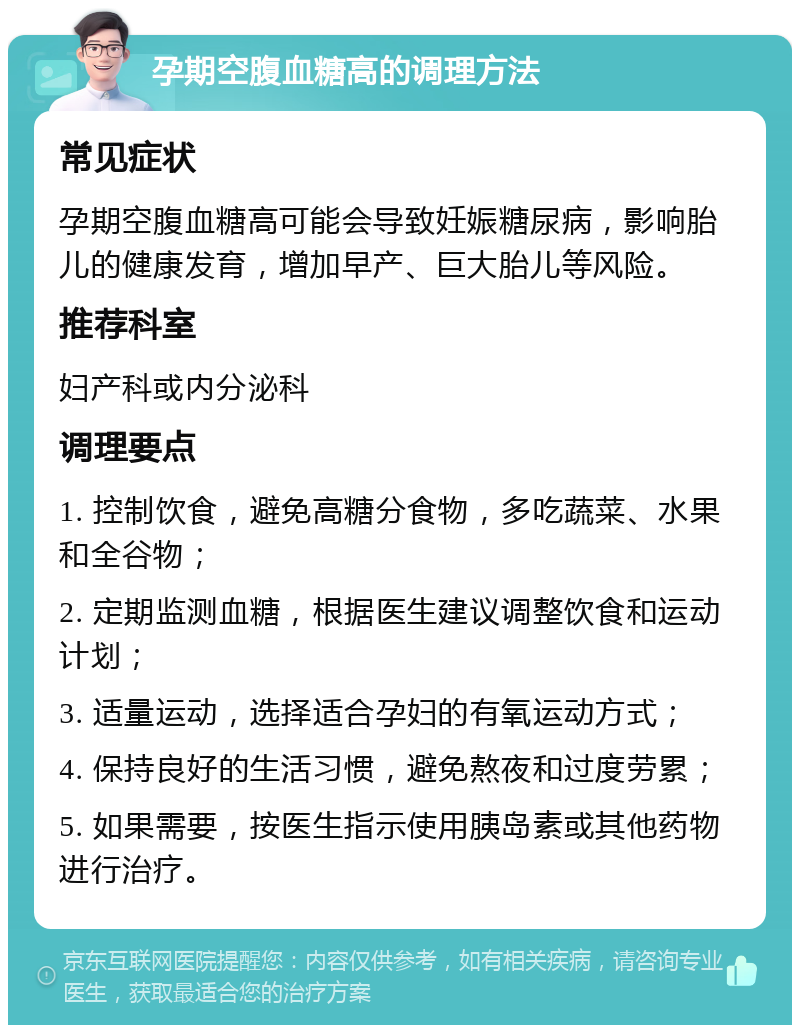 孕期空腹血糖高的调理方法 常见症状 孕期空腹血糖高可能会导致妊娠糖尿病，影响胎儿的健康发育，增加早产、巨大胎儿等风险。 推荐科室 妇产科或内分泌科 调理要点 1. 控制饮食，避免高糖分食物，多吃蔬菜、水果和全谷物； 2. 定期监测血糖，根据医生建议调整饮食和运动计划； 3. 适量运动，选择适合孕妇的有氧运动方式； 4. 保持良好的生活习惯，避免熬夜和过度劳累； 5. 如果需要，按医生指示使用胰岛素或其他药物进行治疗。