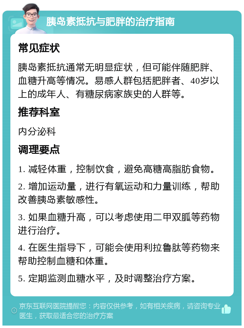 胰岛素抵抗与肥胖的治疗指南 常见症状 胰岛素抵抗通常无明显症状，但可能伴随肥胖、血糖升高等情况。易感人群包括肥胖者、40岁以上的成年人、有糖尿病家族史的人群等。 推荐科室 内分泌科 调理要点 1. 减轻体重，控制饮食，避免高糖高脂肪食物。 2. 增加运动量，进行有氧运动和力量训练，帮助改善胰岛素敏感性。 3. 如果血糖升高，可以考虑使用二甲双胍等药物进行治疗。 4. 在医生指导下，可能会使用利拉鲁肽等药物来帮助控制血糖和体重。 5. 定期监测血糖水平，及时调整治疗方案。