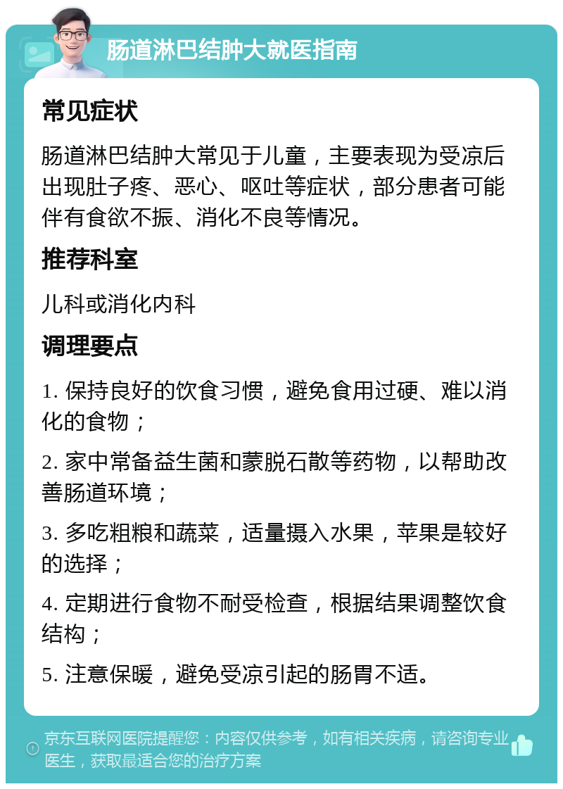 肠道淋巴结肿大就医指南 常见症状 肠道淋巴结肿大常见于儿童，主要表现为受凉后出现肚子疼、恶心、呕吐等症状，部分患者可能伴有食欲不振、消化不良等情况。 推荐科室 儿科或消化内科 调理要点 1. 保持良好的饮食习惯，避免食用过硬、难以消化的食物； 2. 家中常备益生菌和蒙脱石散等药物，以帮助改善肠道环境； 3. 多吃粗粮和蔬菜，适量摄入水果，苹果是较好的选择； 4. 定期进行食物不耐受检查，根据结果调整饮食结构； 5. 注意保暖，避免受凉引起的肠胃不适。