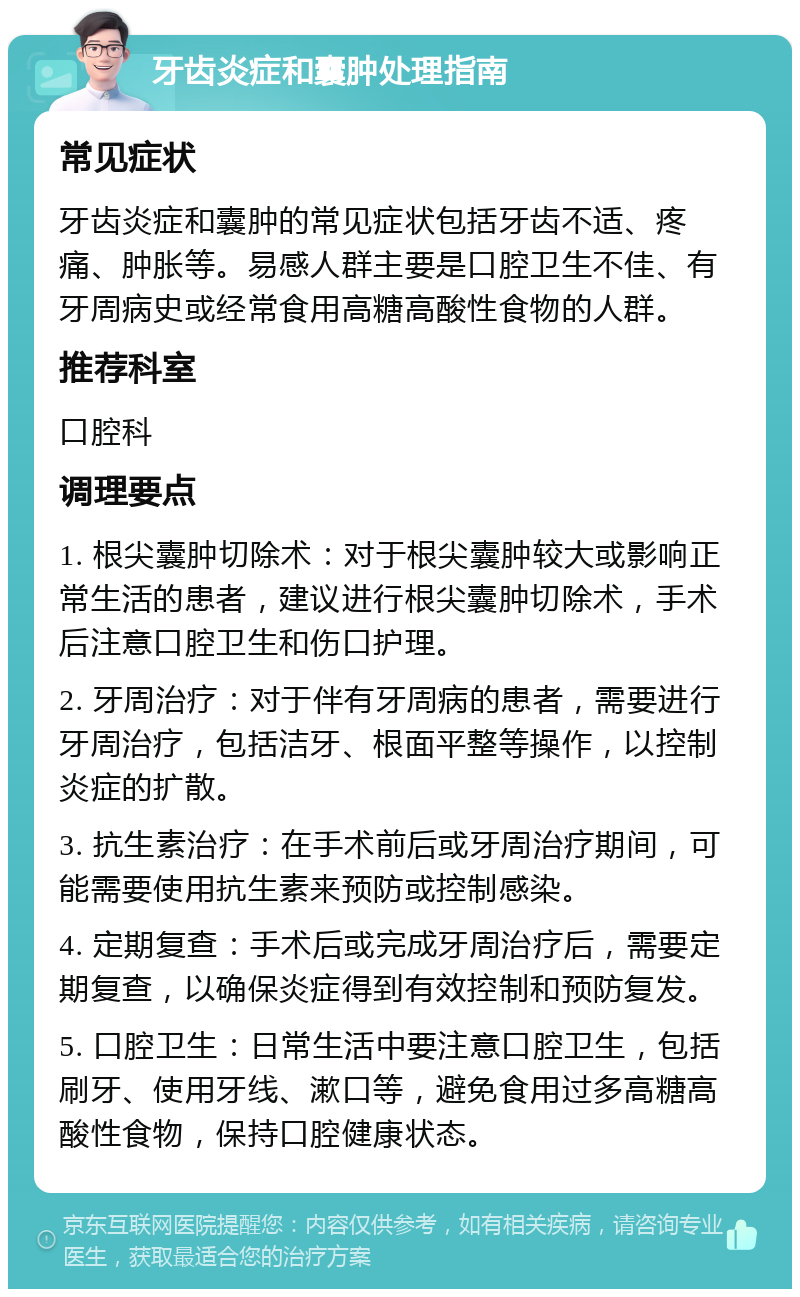 牙齿炎症和囊肿处理指南 常见症状 牙齿炎症和囊肿的常见症状包括牙齿不适、疼痛、肿胀等。易感人群主要是口腔卫生不佳、有牙周病史或经常食用高糖高酸性食物的人群。 推荐科室 口腔科 调理要点 1. 根尖囊肿切除术：对于根尖囊肿较大或影响正常生活的患者，建议进行根尖囊肿切除术，手术后注意口腔卫生和伤口护理。 2. 牙周治疗：对于伴有牙周病的患者，需要进行牙周治疗，包括洁牙、根面平整等操作，以控制炎症的扩散。 3. 抗生素治疗：在手术前后或牙周治疗期间，可能需要使用抗生素来预防或控制感染。 4. 定期复查：手术后或完成牙周治疗后，需要定期复查，以确保炎症得到有效控制和预防复发。 5. 口腔卫生：日常生活中要注意口腔卫生，包括刷牙、使用牙线、漱口等，避免食用过多高糖高酸性食物，保持口腔健康状态。